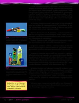 A veces encontramos etiquetas de alimentos donde se destaca “sin
agregado de químicos”, en una forma de publicidad que se basa en esta
idea latente y que al mismo tiempo la fortalece erróneamente. Quizás
lo más ético sería colocar en los envases “sin agregado de conservantes”
o también “sin aditivos” para que el mensaje al consumidor sea el co-
rrecto: que en la elaboración del alimento no se usó ninguna “sustancia
extra” para darle color, o intensificar el sabor o inclusive conservarlo
durante más tiempo.
Sin embargo, debemos reconocer que muchas veces el agregado de
pequeñas cantidades de estas “sustancias extra”, permitidas por las nor-
mas bromatológicas, hacen posible comprar un alimento que perdure
más tiempo o que su aspecto sea más apetecible.
Miremos ahora la otra cara de la moneda. Los estudios científicos y
el avance tecnológico han permitido mejorar nuestra calidad de vida al
desarrollar por ejemplo nuevos medicamentos cada vez más específicos
para el tratamiento de enfermedades.
La propia Química es capaz también de proveer soluciones a proble-
mas de contaminación y de toxicidad de algunos productos.
La Química contribuye también a cubrir necesidades de los seres
humanos, logrando producir nuevos materiales que pueden usarse en
la vestimenta, la construcción de instrumentos, casas o automóviles.
Estos nuevos materiales hacen posible que se potencien cualidades
de las materias primas originales como aumentar la conductividad eléc-
trica, disminuir las dimensiones del producto final, resistir la corrosión
o el ataque de los agentes climáticos, facilitar el moldeado, incrementar
las propiedades estéticas, almacenar más información en espacios más
reducidos y muchas veces, bajar costos, posibilitando el acceso a deter-
minados objetos por la mayoría de los consumidores (fig. 5).
Se produce también una importante variedad de productos como
fertilizantes, pesticidas, pinturas, detergentes, perfumes, cosméticos,
cada vez mejores al lograr que sean más efectivos en su finalidad y po-
tencialmente menos perjudiciales para el ambiente (fig 6).
Estos son algunos de los motivos por los cuales resulta tan impor-
tante el estudio de la Química, dando respuesta a la pregunta inicial:
¿para qué?
Podríamos seguir enumerando otros beneficios que obtenemos de
los avances científicos, pero iremos descubriéndolos mientras recorre-
mos el camino que hoy juntos iniciamos.
La Química no es ni buena ni
mala; lo que puede ser cuestio-
nado es el uso que de ella hace-
mos los seres humanos.
Fig. 5. Los nuevos materiales creados u
otros modificados químicamente tienen
múltiples aplicaciones que posibilitan
cambios en la vida cotidiana.
Fig. 6. Diferentes productos están a dis-
posición de los consumidores con pro-
puestas variadas y muy específicas para
satisfacer cada necesidad buscando a su
vez el menor impacto negativo en el am-
biente.
14 Capítulo 1 • Química: ¿para qué? Química • 3º C.B.
©EditorialContexto2010-Obsequioparadocentessinvalorcomercial-www.editorialcontexto.com.uy-(02)9019493
 