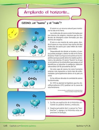 Ampliando el horizonte...
El ozono es un recurso natural para mante-
ner la vida en la Tierra.
Las moléculas de ozono están formadas por
tres átomos de oxígeno, mientras que las mo-
léculas de dioxígeno están formadas por dos
átomos de oxígeno.
El aire es una mezcla de varios gases, don-
de el ozono es muy escaso: hay menos de diez
moléculas de ozono por cada millón de molé-
culas totales.
Dependiendo de dónde se localice, el ozo-
no puede proteger o dañar la vida en la Tierra.
El ozono“malo”es el que se encuentra en la tro-
pósfera porque puede dañar los tejidos pulmo-
nares y las plantas. El ozono “bueno” es el que
se encuentra en la estratosfera que juega un rol
beneficioso al absorber la peligrosa radiación
ultravioleta (UV-B) procedente del Sol.
Sin esta capa de ozono, los seres humanos
estarían más expuestos a cierto tipo de enfer-
medades (principalmente daños en la piel y la
vista)
En las últimas décadas la cantidad de ozono
ha disminuido.
En 1974 se planteó la hipótesis que los clo-
rofluorcarbonos (CFC) podrían ser la causa de
este fenómeno.
Lectura extraída y modificada de La evaluación de la	
“Cultura Científica”Pruebas PISA 2003
1.	 Escribe una explicación de la historieta uti-
lizando las palabras átomos y moléculas.
2.	 Imagina qué podrán decir o pensar los “hom-
brecitos” y agrega a la historieta estas ex-
presiones en burbujas.
o2
o2
o2
o+o2
o+o2
o3
o3
OZONO: ¿el “bueno” y el “malo”?
126 Capítulo 10 • Elemento químico. Química • 3º C.B.
©EditorialContexto2010-Obsequioparadocentessinvalorcomercial-www.editorialcontexto.com.uy-(02)9019493
 