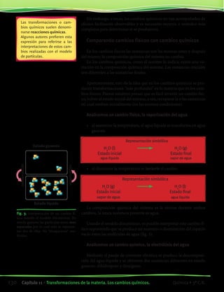 Sin embargo, a veces, los cambios químicos no van acompañados de
efectos fácilmente observables y es necesario recurrir a métodos más
complejos para determinar si se produjeron.
Comparando cambios físicos con cambios químicos
En los cambios físicos las sustancias son las mismas antes y después
del mismo; la composición química del sistema no cambia.
En los cambios químicos, como el nombre lo indica, existe una va-
riación en la composición química del sistema. Las sustancias iníciales
son diferentes a las sustancias finales.
Aparentemente, esto da la idea que en los cambios químicos se pro-
ducen transformaciones “más profundas” en la materia que en los cam-
bios físicos. Parece intuitivo pensar que es fácil invertir un cambio físi-
co, volver al estado inicial del sistema, o sea, recuperar la o las sustancias
tal cual estaban inicialmente (en las mismas condiciones).
Analicemos un cambio físico, la vaporización del agua
•	 al aumentar la temperatura, el agua líquida se transforma en agua
gaseosa
	 Representación simbólica
	 H2
O (l)	 	 H2
O (g)
	 Estado inicial		 Estado final
	 agua líquida		 vapor de agua
•	 al disminuir la temperatura se invierte el cambio
	 Representación simbólica
	 H2
O (g)	 	 H2
O (l)
	 Estado inicial		 Estado final
	 vapor de agua		 agua líquida
La composición química del sistema es la misma durante ambos
cambios, la única sustancia presente es agua.
Usando el modelo discontinuo, es posible interpretar este cambio fí-
sico suponiendo que se produce un aumento o disminución del espacio
vacío entre las moléculas de agua (fig. 3).
Analicemos un cambio químico, la electrólisis del agua
Mediante el pasaje de corriente eléctrica se produce la descomposi-
ción del agua líquida y se obtienen dos sustancias diferentes en estado
gaseoso: dihidrógeno y dioxígeno.
Las transformaciones o cam-
bios químicos suelen denomi-
narse reacciones químicas.
Algunos autores prefieren esta
expresión para referirse a las
interpretaciones de estos cam-
bios realizadas con el modelo
de partículas.
Fig. 3. Interpretación de un cambio fí-
sico usando el modelo discontinuo. En
estado gaseoso las particulas estan muy
separadas por lo cual solo se represen-
tan dos de ellas. No “desaparecen” mo-
léculas.
Estado gaseoso
condensación
vaporización
Estado líquido
130 Capítulo 11 • Transformaciones de la materia. Los cambios químicos. Química • 3º C.B.
©EditorialContexto2010-Obsequioparadocentessinvalorcomercial-www.editorialcontexto.com.uy-(02)9019493
 