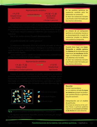 Representación simbólica
	 2 H2
O (l)	
corriente eléctrica
	 2 H2
(g) + O2
(g)
	 Estado inicial		 Estado final
	 agua líquida		 dihidrógeno
			 y dioxígeno gaseosos
Este proceso no ocurre por sí solo, es necesario aportar energía de ma-
nera continua, de lo contrario el agua no se descompone. Si se interrum-
pe el pasaje de corriente eléctrica se detiene la descomposición del agua.
En el estado inicial la sustancia es diferente a las sustancias en el es-
tado final
Este es un cambio químico llamado descomposición.
¿Es posible invertir este cambio químico?
La respuesta es afirmativa. Si en un recipiente adecuado se colocan
las sustancias gaseosas dihidrógeno y dioxígeno y se produce una des-
carga eléctrica, estas sustancias reaccionan químicamente formándose
agua en estado líquido.
A este cambio químico donde dos (o más) sustancias se transforman
en una única sustancia se le llama síntesis.
	 Representación simbólica
	 2 H2
(g) + O2
(g)	 	 2 H2
O (l)
	 Estado inicial		 Estado final
	 dihidrógeno y dioxígeno gaseosos		 agua líquida
Usando el modelo discontinuo es posible interpretar los cambios
químicos mencionados (descomposición y síntesis). Se supone que se
rompen las uniones entre los átomos en las moléculas iniciales, se pro-
duce luego un reordenamiento de los mismos y por último se estable-
cen nuevas uniones entre ellos, formando moléculas diferentes (fig. 4).
En los cambios químicos las
sustancias cambian pero los
elementos se conservan.
Es decir las sustancias iniciales
y las finales están formadas por
los mismos elementos.
La síntesis de un compuesto
químico es el proceso inverso a
su descomposición. A partir de
sustancias simples se obtiene
una sustancia compuesta.
Cuando tiene lugar una trans-
formación o cambio químico
losátomosdeloselementosque
intervienen se reordenan dando
lugar a la formación de sustan-
cias distintas a las iniciales.
Es decir las sustancias iniciales
y las finales están formadas por
los mismos elementos.
Fig. 4. Dos procesos químicos inversos: descomposición y síntesis del agua.
Recordar
A nivel macroscópico:
en un sistema cerrado la masa
se conserva aunque se produz-
can cambios físicos o químicos
(Ley de Lavoisier).
Interpretación con el modelo
de partículas:
Si la masa se conserva en los cam-
bios físicos o químicos podemos
suponer que se conserva el núme-
ro de átomos de cada elemento.
En algunos casos resulta imposible invertir el proceso, por ejemplo
la carbonización de la sacarosa.
descomposición
síntesis
Molécula de dihidrógeno
Molécula de dioxígeno
Molécula de agua
131Transformaciones de la materia. Los cambios químicos. • Capítulo 11Química • 3º C.B.
©EditorialContexto2010-Obsequioparadocentessinvalorcomercial-www.editorialcontexto.com.uy-(02)9019493
 