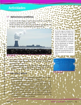 Aplicaciones y problemas
1)	 Lee la noticia de la figura 1 que ha sido extraída de un periódico
uruguayo, y publicada en agosto de 2008.
	 Piensa cuál debe ser la actitud de un ciudadano responsable antes
de opinar o votar en un posible plebiscito sobre el tema.
En el año 1997 se incluyó en el
artículo 27 de la ley 16.832 (ley
marco del sistema eléctrico)
el texto que prohíbe el uso de
energía de origen nuclear en
el territorio nacional. En el año
2005 se presentó un proyecto
de ley planteando la deroga-
ción de dicho artículo.
Ahora, debatir esta cuestión
cobró fuerza en el Uruguay
abriendo la posibilidad de ins-
talar una planta de energía nu-
clear.
Fig. 1. Ejercicio 1.
2)	 En la etiqueta de la figura 2 están los ingredientes del dulce de le-
che; muchos de ellos pueden llevar a la expresión “este alimento
tiene muchos químicos”.
	 a)	 ¿Cuáles de los ingredientes considerarías como “químicos”?
	 b)	¿Cuál es la vida útil aproximada de ese alimento y por qué? ¿Es
posible su exportación a países que no lo producen?
	 Encuesta y debate
3)	 a)	 Organiza un debate con tus compañeros de clase sobre el impac-
to de la Química en la vida actual y en el pasado.
		 Es más productivo si se distribuyen roles de defensores y opo-
sitores: industriales, químicos, productores agropecuarios, am-
bientalistas, ciudadanos comunes (no implicados en el uso di-
recto de la Química como oficinistas, amas de casa, estudiantes,
etc.), personas con cargos gubernamentales relacionados con el
desarrollo industrial, energético, con el cuidado ambiental, etc.
	 b)	Sobre este tema puedes realizar una encuesta previa aplicando
un cuestionario a personas de diferentes ámbitos de manera que
te orienten en los planteos del debate.
Fig. 2. Ejercicio 2.
Actividades
15Química: ¿para qué? • Capítulo 1Química • 3º C.B.
©EditorialContexto2010-Obsequioparadocentessinvalorcomercial-www.editorialcontexto.com.uy-(02)9019493
 