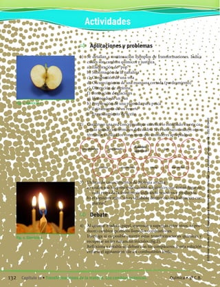 Aplicaciones y problemas
1)	 Se detallan a continuación ejemplos de transformaciones. Indica
cuáles son cambios químicos y justifica.
	 a)	 Elaboración de “pop”
	 b)	Sublimación de la naftalina
	 c)	 Combustión de una vela
	 d)	Oscurecimiento de una manzana cortada (pardeamiento)
	 e)	 Obtención de aspirina
	 f)	 Formación de glaciares
	 g)	Horneado de un pan
	 h)	Preparación de una plomada para pesca
	 i)	 Estiramiento de un resorte
	 j)	 Enranciamiento de aceite
2)	 Construye una red conceptual que sintetice lo estudiado en este ca-
pítulo usando los términos del cuadro. Si es necesario incluye otros
términos y utiliza los conectores que consideres apropiados.
3)	 Utilizando conocimientos de Biología analiza:
	 a)	 cuáles son los principales cambios químicos que tienen lugar en
cada etapa de la fotosíntesis indicando reactivos y productos.
	 b)	el siguiente mito “no es saludable dormir en una habitación con
plantas”.
	 Debate
4)	 Al quemar madera, papel, querosén o supergás entre otros, se pro-
ducen cambios químicos llamados combustiones.
	 Investiga si es posible invertir estas transformaciones químicas y
recuperar así las sustancias iniciales (fig.2).
	 Reflexiona y entabla un debate con tus compañeros si esta solución
evitaría el agotamiento de los combustibles fósiles.
Fig. 1. Ejercicio 1
Fig. 2. Ejercicio 4
propiedades precipitado
Cambio
químico
gas color
átomos sustancias masa elementos
Actividades
132 Capítulo 11 • Transformaciones de la materia. Los cambios químicos. Química • 3º C.B.
©EditorialContexto2010-Obsequioparadocentessinvalorcomercial-www.editorialcontexto.com.uy-(02)9019493
 