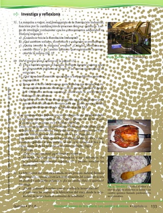 Investiga y reflexiona
5)	 La máquina a vapor, real protagonista de la Revolución Industrial,
funciona por la combinación de procesos físicos y químicos. Lue-
go de investigar y relacionar con los conocimientos adquiridos en
Historia responde:
	 a)	 ¿Cuándo se inicia la Revolución Industrial?
	 b)	¿Qué cambios sociales, económicos y culturales se produjeron?
	 c)	 ¿Quién inventó la máquina a vapor? ¿Cuándo? Menciona un
cambio físico y un cambio químico que sustentaron la inven-
ción de la misma (fig. 3).
6)	 Lee el poema Don Carbono de la página 137.
	 a)	 Ubica históricamente el Jurásico; averigua durante cuántos años
los dinosaurios poblaron el planeta y las teorías que explican su
extinción.
	 b)	¿Qué tipo de rocas están vinculadas a los posibles yacimientos
de petróleo?
	 c)	 Busca en el texto los procesos mencionados que involucran va-
rios cambios químicos naturales y otros provocados por el hom-
bre. Ordénalos en una secuencia, destacando la conservación
del átomo de carbono.
	 d)	Redacta un breve texto donde imagines un posible destino para
este átomo de carbono o inventa para ese átomo una secuencia
de cambios diferente desde el Jurásico al siglo XXI.
7) 	 Las manzanas y las papas se oscurecen luego de ser peladas debido
al pardeamiento enzimático. Este cambio químico se favorece por
la presencia de enzimas en los tejidos vegetales.
	 Existe un pardeamiento no enzimático (Reacción de Maillard), que
se logra por calentamiento. Esto produce una descomposicion libe-
rándose sustancias que dan color y sabor a los alimentos.
	 Esta reacción es la usada para dar aspecto agradable y sabor carac-
terístico a galletas, al pan tostado, al café, a las cebollas fritas, a la
carne asada, al dulce de leche, entre otros ejemplos (fig.4).
		 Investiga
	 •	 ¿Qué son las enzimas? ¿qué función cumplen?
	 •	 Ejemplos de pardeamiento enzimático y no enzimático. En
la actividad experimental sugerida Nº 2 puedes estudiar las
diferencias.
8)	 La fabricación del vino está basada en un proceso natural llamado
fermentación, consistente en la transformación del azúcar de la uva
en alcohol y anhídrido carbónico. ¿Es un cambio físico o químico?
	 Investiga
	 •	 ¿Desde cuándo el hombre conoce y utiliza la fermentación?
	 •	 ¿Cuáles son las etapas en la fabricacion del vino, desde la reco-
lección de la uva hasta el consumo de la bebida?	
Fig. 3. Ejercicio 5. Máquina a vapor.
Fig. 4. Ejercicio 7. El color, el sabor y el
olor de algunos alimentos se deben a un
cambio químico llamado pardeamiento
no enzimático.
133Transformaciones de la materia. Los cambios químicos. • Capítulo 11Química • 3º C.B.
©EditorialContexto2010-Obsequioparadocentessinvalorcomercial-www.editorialcontexto.com.uy-(02)9019493
 