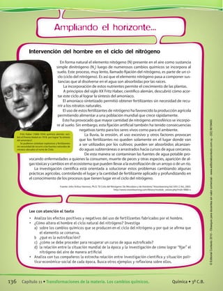Ampliando el horizonte...
Lee con atención el texto
•	 Analiza los efectos positivos y negativos del uso de fertilizantes fabricados por el hombre.
•	 ¿Cómo altera el hombre el ciclo natural del nitrógeno? Investiga
a)	 sobre los cambios químicos que se producen en el ciclo del nitrógeno y por qué se afirma que
el elemento se conserva.
b	 ¿qué es la eutrofización?
c)	 ¿cómo se debe proceder para recuperar un curso de agua eutroficado?
d)	 la relación entre la situación mundial de la época y la investigación de cómo lograr “fijar” el
nitrógeno del aire de manera artificial
•	 Analiza con tus compañeros la estrecha relación entre investigación científica y situación polí-
tica-económica-social de cada época. Busca otros ejemplos y reflexiona sobre ellos.
Intervención del hombre en el ciclo del nitrógeno
En forma natural el elemento nitrógeno (N) presente en el aire como sustancia
simple dinitrógeno (N2
) luego de numerosos cambios químicos se incorpora al
suelo. Este proceso, muy lento, llamado fijación del nitrógeno, es parte de un ci-
clo (ciclo del nitrógeno). Es así que el elemento nitrógeno pasa a componer sus-
tancias que al disolverse en el agua son absorbidas por las raíces.
La incorporación de estos nutrientes permite el crecimiento de las plantas.
A principios del siglo XX Fritz Haber, científico alemán, descubrió cómo acor-
tar este ciclo al lograr la síntesis del amoníaco.
El amoníaco sintetizado permitió obtener fertilizantes sin necesidad de recu-
rrir a los nitratos naturales.
El uso de estos fertilizantes de nitrógeno ha favorecido la producción agrícola
permitiendo alimentar a una población mundial que crece rápidamente.
Esto ha provocado que mayor cantidad de nitrógeno atmosférico se incorpo-
re al suelo. Sin embargo, esta fijación artificial también ha tenido consecuencias
negativas tanto para los seres vivos como para el ambiente.
La lluvia, la erosión, el uso excesivo y otros factores provocan
que los fertilizantes no queden solamente en el lugar donde van
a ser utilizados por los cultivos; pueden ser absorbidos alcanzan-
do aguas subterráneas o arrastrados hacia cursos de agua cercanos.
De esta manera se contaminan las fuentes de agua potable pro-
vocando enfermedades a quienes la consumen, muerte de peces y otras especies, aparición de al-
gas tóxicas y cambios en el ecosistema que pueden llevar a la eutrofización de un arroyo o de un río.
La investigación científica está orientada a solucionar estos problemas cambiando algunas
prácticas agrícolas, controlando el lugar y la cantidad de fertilizante aplicado y profundizando en
el conocimiento de los procesos que tienen lugar en el ciclo del nitrógeno.
Fuente: John Arthur Harrison, Ph.D.“El Ciclo del Nitrógeno: De Microbios y de Hombres,”Visionlearning Vol. EAS-2 (4s), 2003.
http://www.visionlearning.com/library/module_viewer.php?mid=98&l=s
Fritz Haber (1868-1934) químico alemán, reci-
bió el Premio Nobel en 1918  por lograr“la síntesis
del amoníaco”.
Se pudieron sintetizar explosivos y fertilizantes
sin necesidad de recurrir a las fuentes naturales de
nitratos ubicados al norte de Chile.
136 Capítulo 11 • Transformaciones de la materia. Los cambios químicos. Química • 3º C.B.
©EditorialContexto2010-Obsequioparadocentessinvalorcomercial-www.editorialcontexto.com.uy-(02)9019493
 