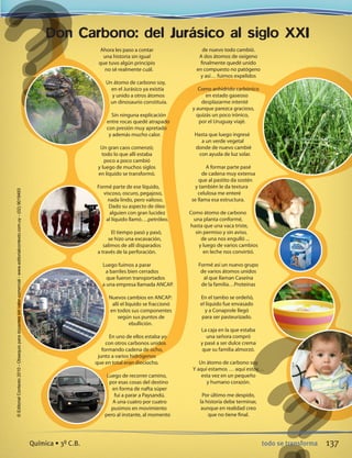 Don Carbono: del Jurásico al siglo XXI
Ahora les paso a contar
una historia sin igual
que tuvo algún principio
no sé realmente cuál.
Un átomo de carbono soy,
en el Jurásico ya existía
y unido a otros átomos
un dinosaurio constituía.
Sin ninguna explicación
entre rocas quedé atrapado
con presión muy apretado
y además mucho calor.
Un gran caos comenzó;
todo lo que allí estaba
poco a poco cambió
y luego de muchos siglos
en líquido se transformó.
Formé parte de ese líquido,
viscoso, oscuro, pegajoso,
nada lindo, pero valioso.
Dado su aspecto de óleo
alguien con gran lucidez
al líquido llamó….petróleo.
El tiempo pasó y pasó,
se hizo una excavación,
salimos de allí disparados
a través de la perforación.
Luego fuimos a parar
a barriles bien cerrados
que fueron transportados
a una empresa llamada ANCAP.
Nuevos cambios en ANCAP:
allí el liquido se fraccionó
en todos sus componentes
según sus puntos de
ebullición.
En uno de ellos estaba yo
con otros carbonos unidos
formando cadena de ocho,
junto a varios hidrógenos
que en total eran dieciocho.
Luego de recorrer camino,
por esas cosas del destino
en forma de nafta súper
fui a parar a Paysandú.
A una cuatro por cuatro
pusimos en movimiento
pero al instante, al momento
de nuevo todo cambió.
A dos átomos de oxígeno
finalmente quedé unido
en compuesto no patógeno
y así… fuimos expelidos
Como anhídrido carbónico
en estado gaseoso
desplazarme intenté
y aunque parezca gracioso,
quizás un poco irónico,
por el Uruguay viajé.
Hasta que luego ingresé
a un verde vegetal
donde de nuevo cambié
con ayuda de luz solar.
A formar parte pasé
de cadena muy extensa
que al pastito da sostén
y también le da textura
celulosa me enteré
se llama esa estructura.
Como átomo de carbono
una planta conformé,
hasta que una vaca triste,
sin permiso y sin aviso,
de una nos engulló ...
y luego de varios cambios
en leche nos convirtió.
Formé así un nuevo grupo
de varios átomos unidos
al que llaman Caseína
de la familia…Proteínas
En el tambo se ordeñó,
el líquido fue envasado
y a Conaprole llegó
para ser pasteurizado.
La caja en la que estaba
una señora compró
y pasé a ser dulce crema
que su familia almorzó.
Un átomo de carbono soy
Y aquí estamos … aquí estoy…
esta vez en un pequeño
y humano corazón.
Por último me despido,
la historia debe terminar,
aunque en realidad creo
que no tiene final.
137todo se transformaQuímica • 3º C.B.
©EditorialContexto2010-Obsequioparadocentessinvalorcomercial-www.editorialcontexto.com.uy-(02)9019493
 