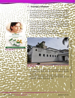 Investiga y reflexiona
4)	 El uso de fertilizantes es un tema conflictivo debido a la posibilidad
de contaminación. Sin embargo ¿es posible aumentar la produc-
ción agrícola, en relación al aumento de la población, sin el uso de
ellos? Reflexiona al respecto (Sugerencia: puedes analizarlo junto
con los profesores de otras asignaturas como Geografía e Historia).
5)	 En el mercado se ofrece una línea de dermocosmética natural
Actenz a base de “marcela”. Estos productos surgen de investigacio-
nes científicas desarrolladas con el esfuerzo conjunto de la Facultad
de Química y el Instituto de Investigaciones Biológicas Clemente
Estable del Uruguay (fig.3).
	 a)	 ¿Cómo se usa tradicionalmente la “marcela”?
	 b)	¿Qué propiedad importante tiene esta hierba?
	 c)	 ¿Cuál es la misión y los logros del Instituto Clemente Estable?
Fig. 3. Ejercicio 5.
6)	 En la actualidad es posible consumir alimentos de variados oríge-
nes aún de lugares alejados e inclusive fuera de la época tradicional
de cosecha.
	 ¿Cómo participa la Química para lograr estos beneficios?
	 Busca información sobre cómo se conservaban los alimentos en la
antigüedad y sobre los métodos actuales.
Fig. 3. Ejercicio 5.
16 Capítulo 1 • Química: ¿para qué? Química • 3º C.B.
©EditorialContexto2010-Obsequioparadocentessinvalorcomercial-www.editorialcontexto.com.uy-(02)9019493
 