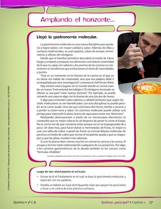Ampliando el horizonte...
Luego de leer atentamente el artículo:
•	 Extrae de él el fundamento en el cual se basa la gastronomía molecular y
explícalo con tus palabras.
•	 Entabla un debate en clase distribuyendo roles que apoyen las posiciones
a favor y en contra de esta práctica culinaria.
Llegó la gastronomía molecular.
La gastronomía molecular es una nueva disciplina que ayuda-
ría a lograr platos con mayor calidad y sabor. Además de ollas y
cucharas tradicionales, se usan pipetas, tubos de ensayo, termó-
metros y sifones de nitrógeno.
Desde que el hombre primitivo descubrió el modo de hacer
fuego y empezó a preparar sus alimentos con toda la creatividad
de la que es capaz, los sabores y los aromas de las cocinas se con-
virtieron en tendencias que evolucionan al ritmo de necesidades
y gustos.
“Este es un momento en la historia de la cocina en el que ya
no basta con hablar de creatividad, sino que esa palabra debe ir
acompañadaporotra:investigación”,comentaelchefFerránAdriá.
Hoy existen varios lugares en el mundo donde se cocina usan-
do un nuevo“instrumental tecnológico”. El nitrógeno envasado en
sifones se usa para “crear nuevas texturas”. Por ejemplo, se puede
convertir una sopa en algo con la dureza de una cáscara de huevo.
Y algo para entender sobre sabores y calidad (atributos que según los
chefs moleculares se ven beneficiados con esta disciplina) se puede perci-
bir en la carne asada. Una vez que está fuera del horno, tiende a secarse y
a perder su buen tono y sabor. Un cocinero molecular puede utilizar una
jeringa para inyectarle la dosis exacta de agua para evitar ese“deterioro”.
Realizando observaciones a través de un microscopio electrónico se
comprobó que es mejor colocar la sal después de poner la carne al fuego.
No es cierto eso de que conviene antes porque así se va impregnando de a
poco. Un dato más, para hacer dulces o mermeladas de frutas, lo mejor es
usar una ollita de cobre: cuando las frutas se cocinan liberan moléculas de
pectina y el óxido de cobre que reviste el recipiente ayuda a que se reagru-
pen y que las jaleas resulten más sabrosas.
Si uno lo piensa bien, tienen mucho en común la ciencia y la cocina. El
ensayo y el error están sobrevolando cualquiera de sus proyectos. Por algo,
a los secretos gastronómicos de la abuela también se los conoce como
“fórmulas infalibles”.
Extraído y adaptado del artículo  de Clarín.com tendencia : fisicos y quimicos trabajan junto a los chefs.
17Química: ¿para qué? • Capítulo 1Química • 3º C.B.
©EditorialContexto2010-Obsequioparadocentessinvalorcomercial-www.editorialcontexto.com.uy-(02)9019493
 