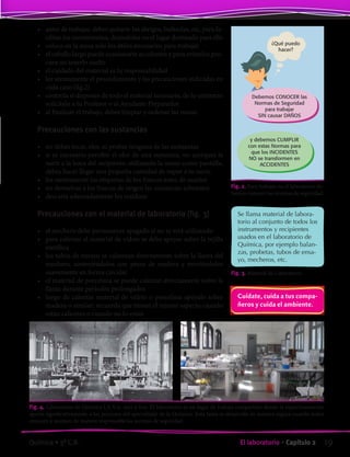 •	 antes de trabajar, debes quitarte los abrigos, bufandas, etc, para fa-
cilitar los movimientos, dejándolos en el lugar destinado para ello
•	 coloca en la mesa solo los útiles necesarios para trabajar
•	 el cabello largo puede ocasionarte accidentes y para evitarlos pro-
cura no tenerlo suelto
•	 el cuidado del material es tu responsabilidad
•	 lee atentamente el procedimiento y las precauciones indicadas en
cada caso (fig.2)
•	 controla si dispones de todo el material necesario, de lo contrario
solicítalo a tu Profesor o al Ayudante Preparador
•	 al finalizar el trabajo, debes limpiar y ordenar las mesas
Precauciones con las sustancias
•	 no debes tocar, oler, ni probar ninguna de las sustancias
•	 si es necesario percibir el olor de una sustancia, no acerques la
nariz a la boca del recipiente; utilizando la mano como pantalla,
debes hacer llegar una pequeña cantidad de vapor a tu nariz.
•	 lee atentamente las etiquetas de los frascos antes de usarlos
•	 no devuelvas a los frascos de origen las sustancias sobrantes
•	 descarta adecuadamente los residuos
Precauciones con el material de laboratorio (fig. 3)
•	 el mechero debe permanecer apagado si no se está utilizando
•	 para calentar el material de vidrio se debe apoyar sobre la rejilla
metálica
•	 los tubos de ensayo se calientan directamente sobre la llama del
mechero, sosteniéndolos con pinza de madera y moviéndolos
suavemente en forma circular
•	 el material de porcelana se puede calentar directamente sobre la
llama durante períodos prolongados
•	 luego de calentar material de vidrio o porcelana apóyalo sobre
madera o similar; recuerda que tienen el mismo aspecto cuando
están calientes o cuando no lo están
Fig. 2. Para trabajar en el laboratorio de-
bemos conocer las normas de seguridad.
Se llama material de labora-
torio al conjunto de todos los
instrumentos y recipientes
usados en el laboratorio de
Química, por ejemplo balan-
zas, probetas, tubos de ensa-
yo, mecheros, etc.
Fig. 3. Material de Laboratorio.
Fig. 4. Laboratorio de Química I.A.V.A. ayer y hoy. El laboratorio es un lugar de trabajo compartido donde la experimentación
aporta significativamente a los procesos del aprendizaje de la Química. Esta tarea se desarrolla de manera segura cuando todos
conocen y asumen de manera responsable las normas de seguridad.
Cuídate, cuida a tus compa-
ñeros y cuida el ambiente.
¿Qué puedo
hacer?
Debemos CONOCER las
Normas de Seguridad
para trabajar
SIN causar DAÑOS
y debemos CUMPLIR
con estas Normas para
que los INCIDENTES
NO se transformen en
ACCIDENTES
19El laboratorio • Capítulo 2Química • 3º C.B.
©EditorialContexto2010-Obsequioparadocentessinvalorcomercial-www.editorialcontexto.com.uy-(02)9019493
 