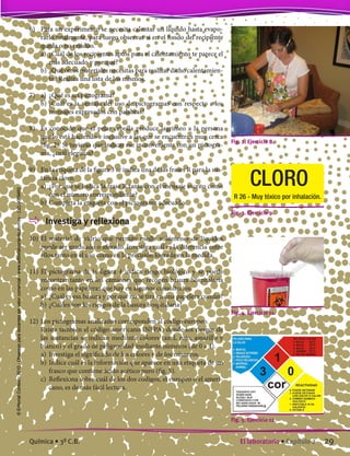 6)	 Para un experimento se necesita calentar un líquido hasta evapo-
rarlo totalmente, para luego observar si en el fondo del recipiente
queda o no residuo.
	 a)	 ¿Cuál de los recipientes aptos para el calentamiento te parece el
más adecuado y por qué?
	 b)	¿Qué otros materiales necesitas para realizar dicho calentamien-
to? Realiza una lista de los mismos.
7)	 a)	 ¿Qué es un pictograma?
	 b)	¿Cuál es la ventaja del uso de pictogramas con respecto a los
mensajes expresados con palabras?
8)	 Es conocido que el pelar cebolla produce lagrimeo a la persona
que lo está haciendo e inclusive a las que se encuentran muy cerca
(fig. 2). Si tuvieras que indicar ese inconveniente con un pictogra-
ma, ¿cuál elegirías?
9)	 En la etiqueta de la figura 3 se indica una de las frases R para la sus-
tancia cloro.
	 a)	 ¿Por qué se indica la frase R tanto con el mensaje escrito como
con el número correspondiente?
	 b)	Completa la etiqueta con el pictograma adecuado.
	 Investiga y reflexiona
10)	El material de vidrio que permite medir volúmenes de líquidos
puede ser graduado o aforado. Investiga cuál es la diferencia entre
ellos tanto en el uso como en la precisión lograda en la medida.
11)	El pictograma de la figura 4 indica riesgo biológico y se puede
encontrar tanto en los camiones que recogen basura hospitalaria
como en las papeleras que hay en algunos consultorios.
	 a)	 ¿Cuál es esa basura y por qué no se tira en una papelera común?
	 b)	¿Cuáles son los riesgos de la basura hospitalaria?
12)	Los pictogramas analizados corresponden al código europeo.
	 Existe también el código americano (NFPA) donde los riesgos de
las sustancias se indican mediante colores (azul, rojo, amarillo y
blanco) y el grado de peligrosidad mediante números (de 0 a 4).
	 a)	 Investiga el significado de los colores y de los números.
	 b)	Indica cuál es la información que aparece en una etiqueta de un
frasco que contiene ácido acético puro (fig. 5).
	 c)	 Reflexiona sobre cuál de los dos códigos, el europeo o el ameri-
cano, es de más fácil lectura.
Fig. 3. Ejercicio 9.
Fig. 2. Ejercicio 8.
Fig. 4. Ejercicio 11.
Fig. 5. Ejercicio 12.
CLORO
R 26 - Muy tóxico por inhalación.
29El laboratorio • Capítulo 2Química • 3º C.B.
©EditorialContexto2010-Obsequioparadocentessinvalorcomercial-www.editorialcontexto.com.uy-(02)9019493
 