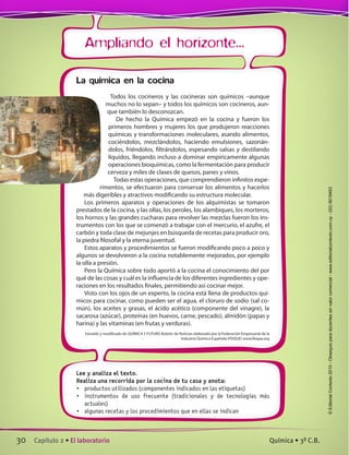 Ampliando el horizonte...
Lee y analiza el texto.
Realiza una recorrida por la cocina de tu casa y anota:
•	 productos utilizados (componentes indicados en las etiquetas)
•	 instrumentos de uso frecuente (tradicionales y de tecnologías más
actuales)
•	 algunas recetas y los procedimientos que en ellas se indican
La química en la cocina
Todos los cocineros y las cocineras son químicos –aunque
muchos no lo sepan– y todos los químicos son cocineros, aun-
que también lo desconozcan.
De hecho la Química empezó en la cocina y fueron los
primeros hombres y mujeres los que produjeron reacciones
químicas y transformaciones moleculares, asando alimentos,
cociéndolos, mezclándolos, haciendo emulsiones, sazonán-
dolos, friéndolos, filtrándolos, espesando salsas y destilando
líquidos, llegando incluso a dominar empíricamente algunas
operaciones bioquímicas, como la fermentación para producir
cerveza y miles de clases de quesos, panes y vinos.
Todas estas operaciones, que comprendieron infinitos expe-
rimentos, se efectuaron para conservar los alimentos y hacerlos
más digeribles y atractivos modificando su estructura molecular.
Los primeros aparatos y operaciones de los alquimistas se tomaron
prestados de la cocina, y las ollas, los peroles, los alambiques, los morteros,
los hornos y las grandes cucharas para revolver las mezclas fueron los ins-
trumentos con los que se comenzó a trabajar con el mercurio, el azufre, el
carbón y toda clase de mejunjes en búsqueda de recetas para producir oro,
la piedra filosofal y la eterna juventud.
Estos aparatos y procedimientos se fueron modificando poco a poco y
algunos se devolvieron a la cocina notablemente mejorados, por ejemplo
la olla a presión.
Pero la Química sobre todo aportó a la cocina el conocimiento del por
qué de las cosas y cuál es la influencia de los diferentes ingredientes y ope-
raciones en los resultados finales, permitiendo así cocinar mejor.
Visto con los ojos de un experto, la cocina está llena de productos quí-
micos para cocinar, como pueden ser el agua, el cloruro de sodio (sal co-
mún), los aceites y grasas, el ácido acético (componente del vinagre), la
sacarosa (azúcar), proteínas (en huevos, carne, pescado), almidón (papas y
harina) y las vitaminas (en frutas y verduras).
Extraído y modificado de QUÍMICA Y FUTURO Boletín de Noticias elaborado por la Federación Empresarial de la
Industria Química Española (FEIQUE) www.feique.org
30 Capítulo 2 • El laboratorio Química • 3º C.B.
©EditorialContexto2010-Obsequioparadocentessinvalorcomercial-www.editorialcontexto.com.uy-(02)9019493
 