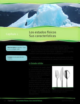 La materia junto con la energía, constituye todo el Universo.
Los estados físicos de la materia son: sólido, líquido y gaseoso, cada
uno de ellos tiene determinadas características macroscópicas.
Puede considerarse un cuarto estado: el plasma, aunque es posible
estudiarlo como una forma especial del estado gaseoso.
Analizaremos las propiedades que los cuerpos poseen en los dife-
rentes estados físicos, entendiendo por cuerpo toda porción de materia.
	Estado sólido
Los cuerpos en estado sólido
se caracterizan por tener forma
y volumen propios. Una barra de
hierro o un plato, no cambian la
forma si se ubican en otro lugar u
otra posición (fig 1).
Otra característica es la esca-
sa dilatación, es decir que experi-
mentan variaciones de volumen
poco apreciables a simple vista al
recibir energía en forma de calor.
Si se someten a presión, su
volumen no se modifica en for-
ma visible: son prácticamente
incompresibles.
Macroscópico: significa “que
se ve a simple vista”.
Cuerpo es una porción de
materia.
Los estados físicos
Sus características
Capítulo 1
Fig. 1. Los cuerpos en estado sólido no
cambian de forma ni de volumen aunque
cambien de lugar o posición.
32 Capítulo 1 • Los estados físicos. Sus características. Química • 3º C.B.
©EditorialContexto2010-Obsequioparadocentessinvalorcomercial-www.editorialcontexto.com.uy-(02)9019493
 