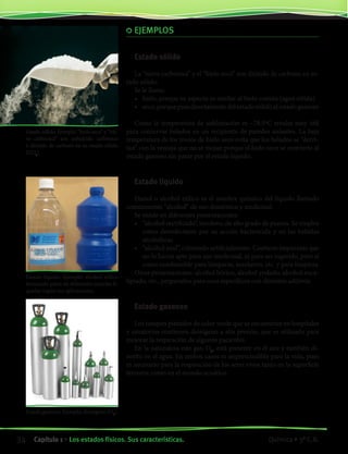EJEMPLOS
Estado sólido
La “nieve carbónica” y el “hielo seco” son dióxido de carbono en es-
tado sólido.
Se le llama:
•• hielo, porque su aspecto es similar al hielo común (agua sólida)
•• seco,porquepasadirectamentedelestadosólidoalestado gaseoso
Como la temperatura de sublimación es –78,5ºC resulta muy útil
para conservar helados en un recipiente de paredes aislantes. La baja
temperatura de los trozos de hielo seco evita que los helados se “derri-
tan” con la ventaja que no se mojan porque el hielo seco se convierte al
estado gaseoso sin pasar por el estado líquido.
Estado líquido
Etanol o alcohol etílico es el nombre químico del líquido llamado
comúnmente “alcohol” de uso doméstico y medicinal.
Se vende en diferentes presentaciones:
•• “alcohol rectificado”, incoloro, de alto grado de pureza. Se emplea
como desinfectante por su acción bactericida y en las bebidas
alcohólicas
•• “alcohol azul”, coloreado artificialmente. Contiene impurezas que
no lo hacen apto para uso medicinal, ni para ser ingerido, pero sí
como combustible para lámparas, mecheros, etc. y para limpieza
Otras presentaciones: alcohol bórico, alcohol yodado, alcohol euca-
liptado, etc., preparados para usos específicos con distintos aditivos.
Estado gaseoso
Los tanques pintados de color verde que se encuentran en hospitales
y sanatorios contienen dióxígeno a alta presión, que es utilizado para
mejorar la respiración de algunos pacientes.
En la naturaleza este gas, O2
, está presente en el aire y también di-
suelto en el agua. En ambos casos es imprescindible para la vida, pues
es necesario para la respiración de los seres vivos tanto en la superficie
terrestre como en el mundo acuático.
Estado gaseoso. Ejemplo: dioxígeno (O2
).
Estado sólido. Ejemplo: “hielo seco” y “nie-
ve carbónica” son anhídrido carbónico
o dióxido de carbono en su estado sólido
(CO2
).
Estado líquido. Ejemplo: alcohol etílico
formando parte de diferentes mezclas lí-
quidas según sus aplicaciones.
34 Capítulo 1 • Los estados físicos. Sus características. Química • 3º C.B.34 Capítulo 1 • Los estados físicos. Sus características. Química • 3º C.B.
©EditorialContexto2010-Obsequioparadocentessinvalorcomercial-www.editorialcontexto.com.uy-(02)9019493
 