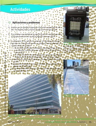 Aplicaciones y problemas
1)	 Explica con un ejemplo la siguiente expresión y argumenta su vali-
dez: “los líquidos tienen volumen propio pero no forma propia”.
2)	 Si se produce una pérdida en la cañería de gas de la cocina; ¿por qué
se percibe muchas veces el olor al ingresar a la casa? (fig.1).
3)	 La dilatación de los sólidos es mínima; sin embargo, esta propie-
dad debe ser considerada cuando se emplean ciertos materiales en
construcción, por ejemplo:
		 •	las actuales membranas usadas para impermeabilizar azoteas
son elásticas, característica que no tenían las de épocas ante-
riores (fig 2)
		 •	se debe considerar esta propiedad para construir las paredes
vidriadas de las fachadas de edificios (muros cortina) (fig. 3)
	 a)	 Elabora una explicación válida para fundamentar los ejemplos
citados.
	 b)	Busca otros ejemplos en los que también deba considerarse la
dilatación de los sólidos.
	 c)	 Escribe comentarios referidos a esta propiedad relacionándolos
con las figuras 2 y 3.
Fig. 1. Ejercicio 2. Mediante el olor des-
agradable del gas de cañería o del super-
gás es posible detectar si hay un escape.
Para este fin se les incorporan sustancias
que los odorizan.
Fig. 2. Ejercicio 3.
Fig. 3. Ejercicio 3.
Actividades
35Los estados físicos. Sus características. • Capítulo 1Química • 3º C.B. 35Los estados físicos. Sus características. • Capítulo 1Química • 3º C.B.
©EditorialContexto2010-Obsequioparadocentessinvalorcomercial-www.editorialcontexto.com.uy-(02)9019493
 