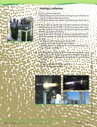Investiga y reflexiona
4)	 El aire es una mezcla gaseosa.
	 a)	 Busca información sobre cuáles son los gases que lo forman y en
qué porcentaje está presente cada uno.
	 b)	¿Cómo se obtiene el aire líquido? ¿Qué aplicaciones tiene? (fig. 4).
5)	 El “incinerador de plasma” (fig. 5) permite transformar la basura a
elevadas temperaturas (20.000ºC). Una de las ventajas radica en ob-
tener los residuos en forma muy reducida, tan compacta que puede
utilizarse para relleno de terrenos.
	 Parece ser la solución ideal para la inmensa cantidad de basura pro-
ducida diariamente; sin embargo, presenta múltiples desventajas.
	 Investiga
	 •	 ¿Cómo se produce el proceso de incineración?
	 •	 ¿Cuáles son las desventajas de este método?
	 •	 Algunos afirman que el plasma no es el cuarto estado de la ma-
teria ¿cómo lo consideran?
6)	 El Condensado Bose-Einstein (BEC) puede ser considerado como
el quinto estado de la materia. Se logra este “condensado” enfriando
ciertos materiales a temperaturas muy próximas al cero absoluto
(-273ºC) .
	 Investiga
	 •	 ¿Cuándo se pudo producir este estado?
	 •	 ¿Cuáles son sus aplicaciones?
Fig. 4. Ejercicio 4.
Fig. 5. Ejercicio 5.
36 Capítulo 1 • Los estados físicos. Sus características. Química • 3º C.B.
©EditorialContexto2010-Obsequioparadocentessinvalorcomercial-www.editorialcontexto.com.uy-(02)9019493
 