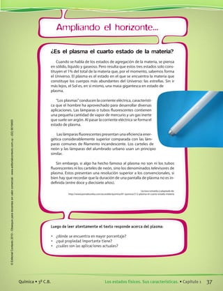 Ampliando el horizonte...
Luego de leer atentamente el texto responde acerca del plasma:
•	 ¿dónde se encuentra en mayor porcentaje?
•	 ¿qué propiedad importante tiene?
•	 ¿cuáles son las aplicaciones actuales?
¿Es el plasma el cuarto estado de la materia?
Cuando se habla de los estados de agregación de la materia, se piensa
en sólido, líquido y gaseoso. Pero resulta que estos tres estados solo cons-
tituyen el 1% del total de la materia que, por el momento, sabemos forma
el Universo. El plasma es el estado en el que se encuentra la materia que
constituye los cuerpos más abundantes del Universo: las estrellas. Sin ir
más lejos, el Sol es, en sí mismo, una masa gigantesca en estado de
plasma.
“Los plasmas”conducen la corriente eléctrica, característi-
ca que el hombre ha aprovechado para desarrollar diversas
aplicaciones. Las lámparas o tubos fluorescentes contienen
una pequeña cantidad de vapor de mercurio y un gas inerte
que suele ser argón. Al pasar la corriente eléctrica se forma el
estado de plasma.
Las lámparas fluorescentes presentan una eficiencia ener-
gética considerablemente superior comparada con las lám-
paras comunes de filamento incandescente. Los carteles de
neón y las lámparas del alumbrado urbano usan un principio
similar.
Sin embargo, si algo ha hecho famoso al plasma no son ni los tubos
fluorescentes ni los carteles de neón, sino los denominados televisores de
plasma. Estos presentan una resolución superior a los convencionales, si
bien hay que recordar que la duración de una pantalla de plasma no es in-
definida (entre doce y diecisiete años).
Lectura extraída y adaptada de:
http://www.portaleureka.com/accesible/quimica/81-quimica/212-plasma-el-cuarto-estado-materia
37Los estados físicos. Sus características. • Capítulo 1Química • 3º C.B.
©EditorialContexto2010-Obsequioparadocentessinvalorcomercial-www.editorialcontexto.com.uy-(02)9019493
 