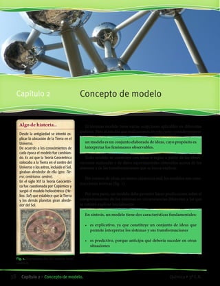 Algo de historia...
Desde la antigüedad se intentó ex-
plicar la ubicación de la Tierra en el
Universo.
De acuerdo a los conocimientos de
cada época el modelo fue cambian-
do. Es así que la Teoría Geocéntrica
colocaba a la Tierra en el centro del
Universo y los astros, incluido el Sol,
giraban alrededor de ella (geo: Tie-
rra; centrismo: centro).
En el siglo XVI la Teoría Geocéntri-
ca fue cuestionada por Copérnico y
surgió el modelo heliocéntrico (He-
lios: Sol) que establece que la Tierra
y los demás planetas giran alrede-
dor del Sol.
Fig. 1. Representación del modelo helio-
céntrico.
Concepto de modeloCapítulo 2
El término modelo tiene varias acepciones aplicables en diferentes
ámbitos. Para el estudio que realizaremos en este curso consideraremos:
un modelo es un conjunto elaborado de ideas, cuyo propósito es
interpretar los fenómenos observables.
Todo modelo se construye con ideas o reglas a partir de las obser-
vaciones realizadas y de datos experimentales obtenidos acerca de los
sistemas y de las transformaciones que se busca explicar.
Por tratarse de ideas, no tienen existencia real: los modelos son cons-
trucciones teóricas (fig. 1).
Por otra parte, un modelo debe permitir hacer predicciones sobre el
comportamiento de los sistemas en circunstancias diferentes a las que
se intentó explicar inicialmente.
En síntesis, un modelo tiene dos características fundamentales:
•	 es explicativo, ya que constituye un conjunto de ideas que
permite interpretar los sistemas y sus transformaciones
•	 es predictivo, porque anticipa qué debería suceder en otras
situaciones
38 Capítulo 2 • Concepto de modelo. Química • 3º C.B.
©EditorialContexto2010-Obsequioparadocentessinvalorcomercial-www.editorialcontexto.com.uy-(02)9019493
 