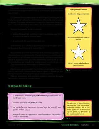 Un modelo es válido si las explicaciones que se desprenden de él son
coherentes con los hechos observados y si se cumplen las predicciones
que anticipa.
En determinadas circunstancias un modelo pierde validez parcial o
total si no puede explicar las observaciones. Ello puede ocurrir cuando
se dispone de nuevos instrumentos que aportan datos antes desconoci-
dos o cuando se encuentran situaciones hasta el momento no estudiadas.
En esos casos pueden suceder dos cosas:
•	 una modificación del modelo propuesto inicialmente, que permi-
ta explicar las nuevas observaciones
•	 la sustitución del modelo inicial por otro
Avanzaremos en el estudio de la Química basándonos en un mode-
lo: el modelo discontinuo de la materia (fig. 2).
Emplearemos el modelo discontinuo de la materia para explicar las
situaciones que se van planteando. Si en algún momento concluimos que
este modelo no es adecuado para interpretar las evidencias experimen-
tales o si las predicciones que con él pudiéramos enunciar no se cum-
plen, tendríamos que introducirle modificaciones o sustituirlo por otro.
¡Te proponemos este desafío para el resto del curso!
Muchas veces, para entender mejor cuáles son las reglas de un mo-
delo se construyen representaciones usando objetos o dibujos que per-
miten “visualizar” las situaciones que se están analizando.
Para ello previamente será necesario establecer cuáles son las reglas
del modelo y tenerlas en cuenta al usarlo.
	Reglas del modelo
Vamos a considerar que:
•	 la materia está formada por partículas tan pequeñas que no
pueden ser vistas
•	 entre las partículas hay espacio vacío
•	 las partículas que forman un mismo “tipo de materia” son
iguales entre sí (fig. 3)
•	 aunque la materia experimente transformaciones las partícu-
las no se modifican
Fig. 2. Diferencia entre continuo y dis-
continuo.
¿Qué significa discontinuo?
Consideremos el siguiente ejemplo:
esta estrella está dibujada con trazo
continuo.
esta otra estrella está dibujada con
trazo discontinuo.
Fig. 3.
Por ejemplo el hierro lo consi-
deramos un “tipo de materia”
diferente al cobre, por lo tan-
to las partículas de hierro son
iguales entre sí y diferentes a
las partículas del cobre.
39Concepto de modelo. • Capítulo 2Química • 3º C.B.
©EditorialContexto2010-Obsequioparadocentessinvalorcomercial-www.editorialcontexto.com.uy-(02)9019493
 