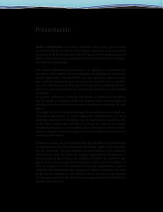 Todo se transforma es un libro concebido como apoyo para el curso
de Química de Tercer año de Ciclo Básico, siguiendo la secuencia del
programa de la Reformulación 2006 de Educación Secundaria y que se
adecua a los temas propuestos para el curso del mismo nivel de Educa-
ción Técnico Profesional.
Por tratarse del primer acercamiento a la Química, se presentan los
conceptos estructurantes de esta disciplina en un lenguaje sencillo sin
perder rigurosidad, desarrollando con más extensión algunos temas
que resultan importantes para la formación científica de los ciudada-
nos. Así, cada docente podrá seleccionar el nivel de profundidad, ade-
cuando el curso al contexto, los intereses de sus alumnos y la realidad
del medio.
Se aportan referencias históricas que ayudan a entender la incidencia
que ha tenido la Química desde sus orígenes hasta nuestros días, en
estrecho vínculo con los procesos socio-económico-culturales de cada
época.
A lo largo del texto se trabajan siempre de manera paralela el nivel ma-
croscópico, descriptivo, el nivel corpuscular, interpretativo y el nivel
simbólico propios de la disciplina. Así, la modelización constituye uno
de los hilos conductores del texto, a lo largo del cual se van propo-
niendo modificaciones en la medida que se dispone de nuevos conoci-
mientos, siendo necesario en algunos casos la ampliación y en otros la
sustitución del mismo.
El texto se inicia con una introducción que aborda la importancia de
la experimentación, las normas para el trabajo seguro en el laborato-
rio. Se presentan los pictogramas correspondientes a los productos
químicos así como las frases de riesgo y seguridad de los mismos. A
continuación se desarrollan tres módulos divididos en capítulos, que
siguen la secuencia programática vigente en Educación Secundaria. Al
final, se incluye un cuarto módulo referido a las propiedades y aplica-
ciones de diferentes materiales -algunos de última tecnología- así como
las formas de reciclarlos o desecharlos, temas que hoy en día resultan
de relevancia para la toma de decisiones, especialmente las referidas al
cuidado del ambiente.
Presentación
 