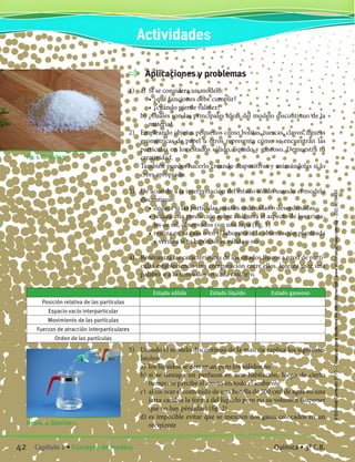 Aplicaciones y problemas
1)	 a)	 Si se considera un modelo:
		 •	¿qué funciones debe cumplir?
		 •	¿cuándo pierde validez?
	 b) ¿Cuáles son las principales ideas del modelo discontinuo de la
materia?
2)	 Empleando objetos pequeños como bolitas, tuercas, clavos, figuras
geométricas de papel u otros representa cómo se encuentran las
partículas en los estados sólido, líquido y gaseoso. Demuestra tu
creatividad.
	 También puedes hacerlo creando diapositivas y animándolas si lo
crees apropiado.
3)	 De acuerdo a la interpretación del estado sólido usando el modelo
discontinuo:
		 •	deduce si las partículas estarán ordenadas o desordenadas
		 •	realiza una predicción sobre cuál será el aspecto de los crista-
les de sal, observados con una lupa (fig. 1)
		 •	realiza en tu casa o en el laboratorio la observación planteada
y verifica si tu hipótesis es válida o no
4)	 Reorganiza las características de los estados físicos a nivel de partí-
culas estableciendo una comparación entre ellos. Intenta usar una
palabra o a lo sumo dos en cada casillero.
Figura. 2. Ejercicio 5.
Estado sólido Estado líquido Estado gaseoso
Posición relativa de las partículas
Espacio vacío interparticular
Movimiento de las partículas
Fuerzas de atracción interparticulares
Orden de las partículas
5)	 Usando el modelo discontinuo de la materia explica los siguientes
hechos:
	 a)	 los líquidos se derraman pero los sólidos no
	 b)	si se destapa un perfume en una habitación, luego de cierto
tiempo se percibe el aroma en todo el ambiente
	 c)	 al colocar el contenido de una botella de 500 cm3
de agua en una
jarra cambia la forma del líquido pero no su volumen (suponer
que no hay pérdidas) (fig. 2)
	 d)	es imposible evitar que se mezclen dos gases colocados en un
recipiente
		 Fig. 1. Ejercicio 3.
Actividades
42 Capítulo 2 • Concepto de modelo. Química • 3º C.B.
©EditorialContexto2010-Obsequioparadocentessinvalorcomercial-www.editorialcontexto.com.uy-(02)9019493
 