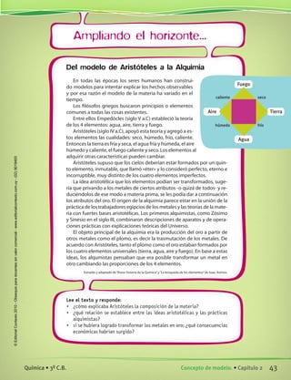 Ampliando el horizonte...
Del modelo de Aristóteles a la Alquimia
En todas las épocas los seres humanos han construi-
do modelos para intentar explicar los hechos observables
y por esa razón el modelo de la materia ha variado en el
tiempo.
Los filósofos griegos buscaron principios o elementos
comunes a todas las cosas existentes.
Entre ellos Empedócles (siglo V a.C) estableció la teoría
de los 4 elementos: agua, aire, tierra y fuego.
Aristóteles (siglo IV a.C), apoyó esta teoría y agregó a es-
tos elementos las cualidades: seco, húmedo, frío, caliente.
Entonces la tierra es fría y seca, el agua fría y húmeda, el aire
húmedo y caliente, el fuego caliente y seco. Los elementos al
adquirir otras características pueden cambiar.
Aristóteles supuso que los cielos deberían estar formados por un quin-
to elemento, inmutable, que llamó «éter» y lo consideró perfecto, eterno e
incorruptible, muy distinto de los cuatro elementos imperfectos.
La idea aristotélica que los elementos podían ser transformados, suge-
ría que privando a los metales de ciertos atributos -o quizá de todos- y re-
duciéndolos de ese modo a materia prima, se les podía dar a continuación
los atributos del oro. El origen de la alquimia parece estar en la unión de la
práctica de los trabajadores egipcios de los metales y las teorías de la mate-
ria con fuertes bases aristotélicas. Los primeros alquimistas, como Zósimo
y Sinesio en el siglo III, combinaron descripciones de aparatos y de opera-
ciones prácticas con explicaciones teóricas del Universo.
El objeto principal de la alquimia era la producción del oro a partir de
otros metales como el plomo, es decir la trasmutación de los metales. De
acuerdo con Aristóteles, tanto el plomo como el oro estaban formados por
los cuatro elementos universales (tierra, agua, aire y fuego). En base a estas
ideas, los alqumistas pensaban que era posible transformar un metal en
otro cambiando las proporciones de los 4 elementos.
Extraído y adaptado de“Breve historia de la Química”y“La búsqueda de los elementos”de Isaac Asimov.
Lee el texto y responde:
•	 ¿cómo explicaba Aristóteles la composición de la materia?
•	 ¿qué relación se establece entre las ideas aristotélicas y las prácticas
alquimistas?
•	 si se hubiera logrado transformar los metales en oro; ¿qué consecuencias
económicas habrían surgido?
Fuego
Agua
Aire
caliente
húmedo
seco
frío
Tierra
43Concepto de modelo. • Capítulo 2Química • 3º C.B.
©EditorialContexto2010-Obsequioparadocentessinvalorcomercial-www.editorialcontexto.com.uy-(02)9019493
 