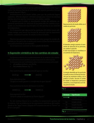 Representación del estado sólido con el
modelo de partículas
¿Cómo se puede explicar que las partículas en el estado sólido logren
vencer las intensas fuerzas de atracción y se separen pasando a formar
el estado líquido? (fig.6).
Evidentemente en el estado sólido, para que las partículas logren
separarse, deberán adquirir suficiente energía para vencer las intensas
fuerzas atractivas que las mantienen muy juntas y unidas.
A medida que el sólido va absorbiendo energía del ambiente, au-
menta el movimiento de vibración de las partículas sin cambiar su po-
sición. La manifestación macroscópica de este proceso es un aumento
de temperatura.
En el momento que algunas de las partículas del sólido tienen sufi-
ciente energía para vencer las fuerzas de atracción que las mantienen
unidas, comienza el cambio de estado, es decir la fusión.
Macroscópicamente la temperatura no varía porque la energía ab-
sorbida por las partículas es usada para vencer dichas fuerzas atractivas
y no para aumentar su movimiento.
Esa temperatura constante se llama punto de fusión.
	Expresión simbólica de los cambios de estado
La Química estudia las transformaciones de la materia y ha estable-
cido representaciones simbólicas para transmitir la información.
Comenzaremos por simbolizar estas transformaciones indicando:
•	 el cambio mediante una flecha
•	 los estados físicos (fig. 7)
Para simbolizar la condensación del agua se escribe:
		 AGUA (g)		 	 AGUA (l)
Esta expresión se lee:
“el agua en estado gaseoso se transforma en agua líquida”.
Para simbolizar la fusión del hierro se escribe:
		 HIERRO (s)	 	 HIERRO (l)
Esta expresión se lee:
“el hierro sólido se transforma en hierro líquido”
En los cambios físicos no se modifica la composición química de
la materia. Esto se evidencia en las expresiones simbólicas del cambio
donde se lee “agua” antes y después de la transformación (o “hierro” en
el otro ejemplo).
Fig. 6. Representación de la fusión con el
modelo de partículas.
Fig. 7. Significado de la simbología quí-
mica (notación química).
Símbolo Significado
Cambio. Se lee: “se
transforma en... ”
(s) Estado sólido
(l) Estado líquido
(g) Estado gaseoso
Al absorber energía aumenta el movi-
miento de vibración de las partículas,
sin cambiar la posición.
A nivel macroscópico se manifiesta en
un aumento de temperatura.
La energía absorbida por las partículas
esusadaenvencerlasfuerzasdeatrac-
ción que las mantienen unidas y así se
produce la fusión. Durante el cambio
de estado la temperatura permanece
constante y a esa temperatura se le lla-
ma punto de fusión.
47Transformaciones de la materia. • Capítulo 3Química • 3º C.B.
©EditorialContexto2010-Obsequioparadocentessinvalorcomercial-www.editorialcontexto.com.uy-(02)9019493
 
