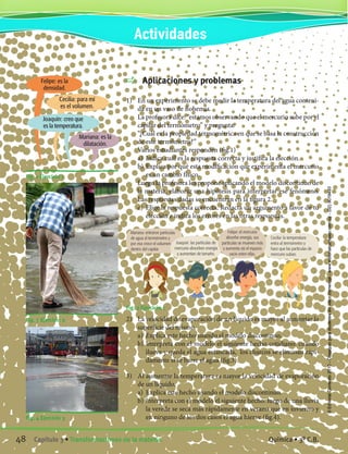 Aplicaciones y problemas
1)	 En un experimento se debe medir la temperatura del agua conteni-
da en un vaso de Bohemia.
	 La profesora dice: “estamos observando que el mercurio sube por el
capilar del termómetro” y pregunta:
	 “¿Cuál es la propiedad termométrica en que se basa la construcción
de este termómetro?”
	 Varios estudiantes responden (fig.1)
	 a)	 Indica cuál es la respuesta correcta y justifica la elección.
	 b)	Explica por qué esta modificación que experimenta el mercurio
es un cambio físico.
	 Luego la profesora les propone aplicando el modelo discontinuo de
la materia, elaborar una hipótesis para interpretar ese fenómeno.
Las respuestas dadas se encuentran en la figura 2.
	 c)	 Elige la respuesta correcta. Redacta un argumento a favor de tu
elección e indica los errores en las otras respuestas.
Fig. 2 Ejercicio 1
2)	 La velocidad de evaporación de un líquido es mayor al aumentar la
superficie del mismo.
	 a)	 Explica este hecho usando el modelo discontinuo.
	 b)	Interpreta con el modelo el siguiente hecho cotidiano: cuando
llueve y queda el agua estancada, los charcos se eliminan rápi-
damente si se barre el agua (fig.3).
3)	 Al aumentar la temperatura es mayor la velocidad de evaporación
de un líquido.
	 a)	 Explica este hecho usando el modelo discontinuo.
	 b)	Interpreta con el modelo el siguiente hecho: luego de una lluvia
la vereda se seca más rápidamente en verano que en invierno y
en ninguno de los dos casos el agua hierve (fig.4).
Fig. 1 Ejercicio 1
Fig. 3 Ejercicio 2
Fig. 4 Ejercicio 3
Actividades
Mariana: entraron partículas
de agua al termómetro y
por eso crece el volumen
dentro del capilar.
Joaquín: las partículas de
mercurio absorben energía
y aumentan de tamaño.
Felipe: el mercurio
absorbe energía, sus
partículas se mueven más
y aumenta así el espacio
vacío entre ellas.
Cecilia: la temperatura
entra al termómetro y
hace que las partículas de
mercurio suban.
Mariana: es la
dilatación.
Joaquín: creo que
es la temperatura.
Cecilia: para mí
es el volumen.
Felipe: es la
densidad.
48 Capítulo 3 • Transformaciones de la materia. Química • 3º C.B.
©EditorialContexto2010-Obsequioparadocentessinvalorcomercial-www.editorialcontexto.com.uy-(02)9019493
 