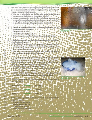 4)	 En el texto se ha afirmado que durante la evaporación las partículas
que se encuentran en la superficie del líquido son las que “escapan”
y pasan a formar el estado gaseoso.
	 a)	 ¿Por qué es improbable que puedan salir las partículas que se
encuentran en el medio o en el fondo del líquido?
	 b)	Establece una analogía entre: las partículas en un líquido y mu-
chas personas en una habitación con una única puerta. Conside-
ra que deben desalojar el lugar por alarma de incendio.
5)	 a)	 Usando el modelo discontinuo explica cómo ocurren los si-
guientes cambios de estado:
		 •	Sublimación de yodo
		 •	Condensación de agua (fig.5)
	 b)	Representa ambos cambios usando el modelo de partículas.
6)	 La acetona es más volátil que el alcohol y éste es más volátil que el agua.
	 a)	 ¿Qué significa volátil?
	 b)	Considerando los tres líquidos a temperatura ambiente, elabora
una explicación que justifique la diferencia de volatilidad, usan-
do el modelo discontinuo.
	 c)	 ¿Por qué es tan importante mantener bien tapados los frascos
que contienen alcohol o acetona? Justifica.
7)	 Se ha explicado que se llama “hielo seco” al dióxido de carbono só-
lido porque pasa directamente del estado sólido al estado gaseoso.
Esta particularidad lo hace muy útil para conservar helados porque
mantiene la temperatura muy baja y no moja (fig. 6).
	 a)	 ¿Cuál es el nombre de ese cambio de estado?
	 b)	Explica esa transformación usando el modelo de partículas y
realiza la representación del mismo.
	 c)	 Elabora una hipótesis que justifique por qué solo algunos sóli-
dos logran ese cambio de estado a temperatura ambiente.
8)	 Escribe los enunciados oracionales correspondientes a cada una de
estas expresiones:
	 a)	 Alcohol (l)	 	 Alcohol (g)
	 b)	 Plomo (s)		 	 Plomo (l)
	 c)	 Azufre (l)		 	 Azufre (s)
9)	 Representa las siguientes transformaciones físicas empleando la
notación química:
	 •	 Evaporación de acetona
	 •	 Solidificación de hierro
	 •	 Condensación de agua
	 •	 Sublimación de naftalina
Fig. 5 Ejercicio 5
Fig. 6 Ejercicio 7
49Transformaciones de la materia. • Capítulo 3Química • 3º C.B.
©EditorialContexto2010-Obsequioparadocentessinvalorcomercial-www.editorialcontexto.com.uy-(02)9019493
 