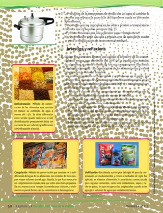10)	La variación de la temperatura de ebullición del agua al cambiar la
presión que soporta la superficie del líquido es usada en diferentes
aplicaciones.
	 Un ejemplo son las cocciones en las ollas a presión a temperaturas
mayores que en las ollas comunes (fig. 7).
	 a)	 ¿Cómo funciona una olla a presión y qué ventajas tiene?
	 b)	¿Qué relación tiene una olla a presión con las autoclaves usadas
para la esterilización de instrumental médico?
	 Investiga y reflexiona
11)	Si bien son varios los agentes que causan el deterioro de los comes-
tibles se estima que alrededor del 20% de la producción mundial
de alimentos se pierde a causa de los microorganismos (bacterias,
levaduras y hongos). La conservación de los alimentos fue y es una
prioridad en la vida del hombre.
	 Los microorganismos se desarrollan y reproducen en el agua, por
lo tanto una manera de evitar su proliferación es eliminarla de los
alimentos (deshidratación y liofilización) (fig. 9) o transformarla en
estado sólido (congelación) (fig. 10).
	 a)	 Analiza y discute con tus compañeros las razones por las que la
conservación de alimentos fue y es una prioridad.
	 b)	¿Cuáles son los cambios físicos involucrados en los procesos de
conservación de alimentos mencionados?
	 c)	 Con la liofilización se produce la deshidratación del alimento
por sublimación del agua al vacío. Investiga las etapas de la lio-
filización (fig. 11) y describe cuáles son las ventajas de sublimar
el agua del alimento en lugar de evaporarla.
	 d)	Investiga cuáles son los alimentos que pueden ser conservados
mediante congelación y cuáles mediante deshidratación.
Fig. 10 Ejercicio 11 Fig. 11 Ejercicio 11
Congelación -Método de conservación que consiste en la soli-
dificación del agua de los alimentos. Los cristales de hielo ocu-
pan mayor volumen que el agua líquida, lo que hace necesario
un congelamiento rápido para que estos sean bien pequeños.
De esta manera no se rompen las membranas celulares, y el ali-
mento no pierde firmeza en su consistencia al descongelarse.
Liofilización -Fue ideada a principios del siglo XX para la con-
servación de medicamentos y recién a mediados de siglo fue
aplicada en el sector alimenticio. Es una técnica costosa usada
para algunos alimentos, como café instantáneo, sopas y le-
che en polvo, los que recuperan las propiedades cuando se les
agrega el volumen de agua que inicialmente tenían.
Fig. 9 Ejercicio 11
Deshidratación -Método de conser-
vación de los alimentos que consiste
en reducir su contenido de agua a
menos del 13%. Se debe diferenciar
entre secado (puede realizarse al sol)
deshidratación propiamente dicha (en
corrientedeairecaliente)yliofilización
(deshidratación al vacío).
Fig. 7 Ejercicio 10
50 Capítulo 3 • Transformaciones de la materia. Química • 3º C.B.
©EditorialContexto2010-Obsequioparadocentessinvalorcomercial-www.editorialcontexto.com.uy-(02)9019493
 