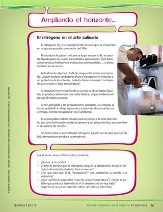 Ampliando el horizonte...
Lee el texto, busca información y contesta:
•	 ¿Qué es la licuación?
•	 ¿Cómo es posible que el nitrógeno congele la preparación en pocos mi-
nutos obteniéndose helados bien cremosos?
•	 ¿Por qué dice que el N2
“desaparece”? ¿No contamina la comida o el
ambiente?
•	 ¿Qué significa la expresión: “cocción a baja temperatura”? ¿Cómo es po-
sible que produzca quemaduras si la temperatura es muy baja?
•	 Sugerencia: busca en Internet videos referidos a este tema.
El nitrógeno en el arte culinario
El nitrógeno (N2
) es el componente del aire que se encuentra
en mayor proporción, alrededor del 79%.
Mediante la licuación del aire se logra extraer el N2
en esta-
do líquido para ser usado en múltiples aplicaciones: para fabri-
car amoníaco, fertilizantes, explosivos, combustibles,… y ahora
también en la cocina.
Actualmente algunos chefs de vanguardia lo han incorpora-
do. Logran realizar verdaderos shows al preparar en minutos y
en presencia de los clientes, helados bien cremosos o cocinan-
do camarones a“baja temperatura”.
Al destapar los termos donde se conserva el nitrógeno líqui-
do, se produce alrededor una nube blanca, la que evidencia el
pasaje al estado gaseoso.
Al ser agregado a las preparaciones culinarias, las congela al
instante debido a la baja temperatura, obteniéndose una textura
cremosa. El resto“desaparece”en el ambiente.
Es aconsejable realizar esta técnica de noche, a la vista del clien-
te, con una iluminación indirecta general y un pequeño foco que alumbre
el recipiente de cocción.
Se debe evitar el contacto del nitrógeno líquido con la piel, pues por la
baja temperatura produce quemaduras.
51Transformaciones de la materia. • Capítulo 3Química • 3º C.B.
©EditorialContexto2010-Obsequioparadocentessinvalorcomercial-www.editorialcontexto.com.uy-(02)9019493
 