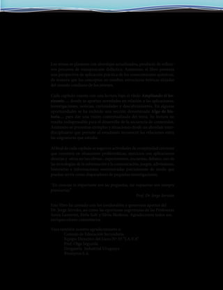 Los temas se plantean con abordajes actualizados, producto de reflexi-
vos procesos de transposición didáctica. Asimismo, el libro presenta
una perspectiva de aplicación práctica de los conocimientos químicos,
de manera que los conceptos no resulten estructuras teóricas alejadas
del mundo cotidiano de los jóvenes.
Cada capítulo cuenta con una lectura bajo el título Ampliando el ho-
rizonte…, donde se aportan novedades en relación a las aplicaciones,
investigaciones, noticias, curiosidades y descubrimientos. En algunas
oportunidades se ha incluido una sección denominada Algo de his-
toria… para dar una visión contextualizada del tema. Su lectura no
resulta indispensable para el desarrollo de la secuencia de contenidos.
Asimismo se presentan ejemplos y situaciones desde un abordaje inter-
disciplinario que permite al estudiante reconocer las relaciones entre
las asignaturas que estudia.
Al final de cada capítulo se sugieren actividades de complejidad creciente
que consisten en situaciones problemáticas, ejercicios con aplicaciones
directas y -otras no tan obvias-, experimentos, encuestas, debates, uso de
las tecnologías de la información y la comunicación, juegos, adivinanzas,
historietas e informaciones suministradas parcialmente de modo que
puedan servir como disparadores de pequeñas investigaciones.
“En ciencias lo importante son las preguntas, las respuestas son siempre
provisorias”
Prof. Dr. Jorge Servián
Este libro ha contado con los invalorables y generosos aportes del
riquecedores comentarios.
Vaya también nuestro agradecimiento a:
	 Consejo de Educación Secundaria
	 Equipo Directivo del Liceo Nº 35 “I.A.V.A”
	 Prof. Olga Segurola
	 Droguería Industrial Uruguaya
	 Bromyros S.A.
Dr. Jorge Servián, así como las oportunas sugerencias de las Profesoras
Sonia Lazzerini, Perla Sulé y Silvia Mederos. Agradecemos todos sus
en
 