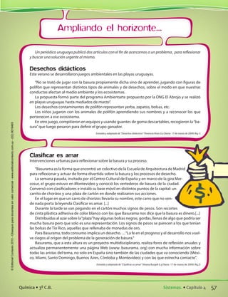 Ampliando el horizonte...
Clasificar es amar
Intervenciones urbanas para reflexionar sobre la basura y su proceso.
“Basurama es la forma que encontró un colectivo de la Escuela de Arquitectura de Madrid
para reflexionar y actuar de forma divertida sobre la basura y los procesos de desecho.
La semana pasada, invitado por el Centro Cultural de España y en marco de la gira Mer-
cosur, el grupo estuvo en Montevideo y conoció los vertederos de basura de la ciudad.
Conversó con clasificadores e instaló su base móvil en distintos puntos de la capital: un
carrito de chorizos y una plaza de cartón en donde realizaron sus acciones.
En el lugar en que un carro de chorizos llevaría su nombre, este carro que no ven-
de nada porta la leyenda Clasificar es amar. [...]
Durante la tarde se van pegando en el cartón muchos signos de pesos. Son recortes
de cinta plástica adhesiva de color blanco con los que Basurama nos dice que la basura es dinero.[...]
Distribuidas al azar sobre la“plaza”hay algunas bolsas negras, gordas, llenas de algo que podría ser
mucha basura pero que solo es una representación. Los signos de pesos se parecen a los que tenían
las bolsas de Tío Rico, aquellas que rellenaba de monedas de oro.
Para Basurama, todo consumo implica un desecho….“La fe en el progreso y el desarrollo nos vuel-
ve ciegos al origen del problema de la generación de basura.”
Basurama, que a esta altura es un proyecto multidisciplinario, realiza foros de reflexión anuales y
actualiza permanentemente una página Web (www. basurama. org) con mucha información sobre
todas las aristas del tema, no solo en España sino también de las ciudades que va conociendo (Méxi-
co, Miami, Santo Domingo, Buenos Aires, Córdoba y Montevideo) y con las que estrecha contacto”.
Extraída y adaptada de “Clasificar es amar”Silvana Burgell (La Diaria- 17 de marzo de 2009) (fig.2)
Un periódico uruguayo publicó dos artículos con el fin de acercarnos a un problema , para reflexionar
y buscar una solución urgente al mismo.
Desechos didácticos
Este verano se desarrollaron juegos ambientales en las playas uruguayas.
“No se trató de jugar con la basura propiamente dicha sino de aprender, jugando con figuras de
polifón que representan distintos tipos de animales y de desechos, sobre el modo en que nuestras
conductas afectan al medio ambiente y los ecosistemas.
La propuesta formó parte del programa Ambientarte propuesto por la ONG El Abrojo y se realizó
en playas uruguayas hasta mediados de marzo”.
Los desechos contaminantes de polifón representan yerba, zapatos, bolsas, etc.
Los niños jugaron con los animales de polifón aprendiendo sus nombres y a reconocer los que
pertenecen a ese ecosistema.
En otro juego, compitieron en equipos y usando guantes de goma descartables, recogieron la“ba-
sura”que luego pesaron para definir el grupo ganador.
Extraída y adaptada de “Desechos didácticos” Florencia Rivas (La Diaria- 17 de marzo de 2009) (fig.1)
57Sistemas. • Capítulo 4Química • 3º C.B.
©EditorialContexto2010-Obsequioparadocentessinvalorcomercial-www.editorialcontexto.com.uy-(02)9019493
 