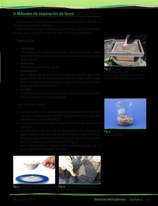 Métodos de separación de fases
Describiremos algunos métodos de separación de fases aplicados a
sistemas con dos fases (difásicos).
Sobre la base de estos conocimientos es posible elegir los métodos y
el orden adecuado, para separar las fases de sistemas polifásicos.
Tamización
•	 Aplicación
	 Para sistemas formados por dos fases sólidas granuladas, donde
los gránulos de una fase tienen diferente tamaño que los gránulos
de la otra fase.
•	 Materiales
	 Tamiz, criba o cernidor (fig. 3).
•	 Fundamento
	 Los orificios del tamiz son suficientemente grandes para dejar
pasar a través de ellos los gránulos de la fase sólida pulverizada,
pero son suficientemente pequeños para retener los gránulos de
mayor tamaño de la otra fase.
•	 Ejemplo
	 En el sistema de la figura 4 se pueden apreciar dos fases sólidas.
Está formado por arena y pedregullo.
Usos de la tamización
•	 La tamización se usa para cernir los ingredientes secos al prepa-
rar una torta, para separar posibles aglomeraciones. Se logra ade-
más airearlos y mezclarlos (fig.5).
•	 En las trilladoras para separar el grano del resto del cereal se usa
un tamiz.
•	 Los buscadores de oro y los de diamantes en las corrientes de
agua, usan una criba que deja escapar la arena a través de los ori-
ficios pero que permite retener el trocito de metal o la piedra pre-
ciosa, ¡si tienen suerte de encontrarlos! (fig. 6).
•	 En la construcción se emplean mallas metálicas grandes con un
marco de madera llamadas “sarandas”
Fig. 4. Sistema heterogéneo formado por
arena y pedregullo.
Fig. 3. Un tamiz también recibe el nom-
bre de criba o cernidor.
La tamización permite separar fases sóli-
das con diferente tamaño de gránulo.
Fig. 5. Al preparar una torta es frecuente
tamizar (cernir) los ingredientes secos.
Fig. 6. Utilización de un cernidor bus-
cando oro en un río.
59Sistemas heterogéneos. • Capítulo 5Química • 3º C.B.
©EditorialContexto2010-Obsequioparadocentessinvalorcomercial-www.editorialcontexto.com.uy-(02)9019493
 