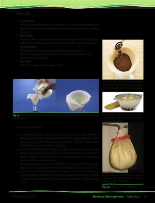 Filtración
•	 Aplicación
	 Para sistemas similares a los descritos en el método anterior, es
decir con una fase sólida pulverizada en suspensión en una fase
líquida.
•	 Materiales
	 Papel de filtro (u otro material poroso: algodón, tela, cerámica,
vidrio sinterizado), embudo y soporte, varilla, vaso de Bohemia
•	 Fundamento
	 El material poroso permite que la fase líquida pase a
	 través de los poros pero retiene a la fase sólida aunque esté
	 finamente pulverizada.
•	 Ejemplo
	 Azufre en suspensión en agua (fig. 9).
	
Fig. 9. La secuencia de fotos indica cómo se procede experimentalmente para realizar
una filtración.
Usos de la filtración
•	 Cuando se prepara café a partir de los granos de café molidos y
agua, se utiliza un material poroso (filtro de papel, plástico o tela)
para separar la fase sólida que se descarta, de la fase líquida que
es la infusión para consumir (fig.10a).
•	 En la potabilización del agua, se usan inicialmente rejas como
filtros para separar los grandes cuerpos como ramas, hojas, ani-
males y basura. A continuación se emplean filtros de arena para
retener sólidos más pequeños.
•	 Al preparar pasta usamos un “colador” para separar los fideos del
agua de cocción. El colador oficia de material filtrante (fig. 10b).
•	 En el proceso de fabricación de quesos se usa un paño blanco
para separar la cuajada del suero. La cuajada retenida en el paño
se prensa para compactarla y quitarle totalmente el líquido (fig.
10c).
a- El filtro de café es un material poroso
que permite separar los granos molidos
de la fase líquida que vamos a consumir.
b- El colador de fideos actúa de filtro
permitiendo pasar el agua de cocción y
reteniendo los fideos.
c- En la fabricación del queso se utilizan
trozos de tela para que filtre el suero y
quede retenida la cuajada.
Fig. 10. Aplicación de la filtración.
61Sistemas heterogéneos. • Capítulo 5Química • 3º C.B.
©EditorialContexto2010-Obsequioparadocentessinvalorcomercial-www.editorialcontexto.com.uy-(02)9019493
 