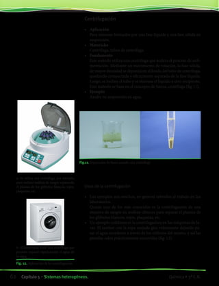 a- Se utiliza una centrífuga, por ejemplo,
para realizar análisis de sangre separando
el plasma de los glóbulos blancos, rojos,
plaquetas, etc.
b- El lavarropas tiene una centrífuga que
permite separar rápidamente el agua de
la ropa.
Fig. 12. Aplicación de la centrifugación
Centrifugación
•	 Aplicación
	 Para sistemas formados por una fase líquida y una fase sólida en
suspensión.
•	 Materiales
	 Centrífuga, tubos de centrífuga.
•	 Fundamento
	 Este método utiliza una centrífuga que acelera el proceso de sedi-
mentación. Mediante un movimiento de rotación, la fase sólida,
de mayor densidad se deposita en el fondo del tubo de centrífuga,
quedando compactada y eficazmente separada de la fase líquida.
Luego, se inclina el tubo y se trasvasa el líquido a otro recipiente.
	 Este método se basa en el concepto de fuerza centrífuga (fig 11).
•	 Ejemplo
	 Azufre en suspensión en agua.
	
Fig.11. Separación de fases usando una centrífuga
Usos de la centrifugación
•	 Los ejemplos son muchos, en general referidos al trabajo en los
laboratorios.
	 Quizás uno de los más conocidos es la centrifugación de una
muestra de sangre en análisis clínicos para separar el plasma de
los glóbulos blancos, rojos, plaquetas, etc.
•	 Un ejemplo cotidiano es la centrifugadora en las máquinas de la-
var. El tambor con la ropa mojada gira velozmente dejando pa-
sar el agua excedente a través de los orificios del mismo, y así las
prendas salen prácticamente escurridas (fig. 12).
62 Capítulo 5 • Sistemas heterogéneos. Química • 3º C.B.
©EditorialContexto2010-Obsequioparadocentessinvalorcomercial-www.editorialcontexto.com.uy-(02)9019493
 