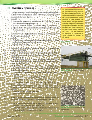 Investiga y reflexiona
14)	La mayor parte de la ciudad de Montevideo cuenta con saneamien-
to. El Colector construido en forma subterránea recoge las aguas
residuales y pluviales. (fig.6).
	 Investiga
	 a)	 ¿Por qué fue necesaria la modificación del Colector y la cons-
trucción del Emisario Subacuático?
	 b)	¿Cuándo comenzó la obra? ¿En cuántas etapas se desarrolla?
	 c)	 ¿Qué métodos de separación de fases se utilizan en la Planta de
Pretratamiento?
15)	Durante el proceso de potabilización de agua se usan varios méto-
dos de separación de fases.
	 Investiga
	 •	 Etapas del proceso de potabilización y en cada una indica cuál es
el método de separación de fases usado.
	 •	 ¿Qué es una UPA? (fig. 7).
16)	En nuestro país la empresa Bromyros prepara la materia prima
para fabricar Isocrete.
	 Isocrete es un “hormigón liviano” (baja densidad) que se obtiene
mezclando cemento, arena, agua y perlas o picado de poliestireno
expandido (fig. 8).
	 El mezclado puede llevarse a cabo en hormigoneras manuales o en
auto-hormigoneras siguiendo las instrucciones del fabricante que
varían según la aplicación.
	 Este hormigón se diferencia de los otros tipos de hormigón ligero
por las propiedades que le aportan las partículas de poliestireno ex-
pandidas (espumaplast).
	 a)	 El Isocrete; ¿es un material homogéneo o heterogéneo? Explica
	 b)	Investiga
		 •	Propiedades de este hormigón y aplicaciones
		 •	Construcciones en nuestro país donde se haya utilizado.
17)	 El cemento portland debe cumplir con ciertas especificaciones, una
de ellas es la referida a la finura del polvo. Con ese fin se hace un análi-
sis granulométrico haciendo pasar el cemento por diferentes tamices.
	 Investiga
	 •	 ¿Por qué se llama cemento portland?
	 •	 ¿Qué tamices se utilizan?
18)	Al hacer el mantenimiento de un vehículo se cambian filtros de
aire, aceite, nafta. Investiga qué fases se separan en cada caso.
19)	a)	 En un alto horno de fundición se separa la escoria del arrabio.
Investiga sobre el proceso que allí se realiza.
	 b)	Durante la fabricación del papel, la pasta de celulosa debe perder
el agua agregada. Investiga cómo se logra.
Fig. 6. Ejercicio 14
El Colector de Montevideo lleva
las aguas residuales y pluviales
de la ciudad hasta la Planta de
Pretratamiento en Punta Carre-
tas. Allí se retienen los sólidos
gruesos, el “grit” (arenas, se-
millas, fibras, etc.) y el material
flotante. Luego del tratamiento
el agua es bombeada a través
del Emisario Subacuático para
su evacuación dentro del mar.
Esta obra, aún en desarrollo
ha mejorado la calidad de las
aguas costeras y la limpieza de
las playas.
Figura 8. Ejercicio 16 Isocrete es un hor-
migón liviano
Fig. 7. Ejercicio 15. Usina Potabilizadora
de Agua (UPA).
67Sistemas heterogéneos. • Capítulo 5Química • 3º C.B.
©EditorialContexto2010-Obsequioparadocentessinvalorcomercial-www.editorialcontexto.com.uy-(02)9019493
 