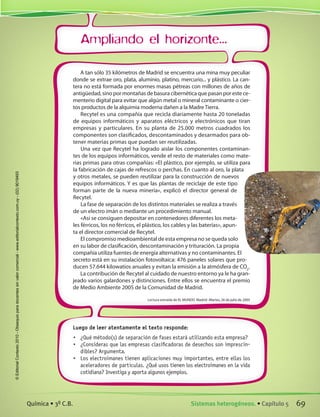 Ampliando el horizonte...
Luego de leer atentamente el texto responde:
•	 ¿Qué método(s) de separación de fases estará utilizando esta empresa?
•	 ¿Consideras que las empresas clasificadoras de desechos son imprescin-
dibles? Argumenta.
•	 Los electroimanes tienen aplicaciones muy importantes, entre ellas los
aceleradores de partículas. ¿Qué usos tienen los electroimanes en la vida
cotidiana? Investiga y aporta algunos ejemplos.
A tan sólo 35 kilómetros de Madrid se encuentra una mina muy peculiar
donde se extrae oro, plata, aluminio, platino, mercurio... y plástico. La can-
tera no está formada por enormes masas pétreas con millones de años de
antigüedad, sino por montañas de basura cibernética que pasan por este ce-
menterio digital para evitar que algún metal o mineral contaminante o cier-
tos productos de la alquimia moderna dañen a la Madre Tierra.
Recytel es una compañía que recicla diariamente hasta 20 toneladas
de equipos informáticos y aparatos eléctricos y electrónicos que tiran
empresas y particulares. En su planta de 25.000 metros cuadrados los
componentes son clasificados, descontaminados y desarmados para ob-
tener materias primas que puedan ser reutilizadas.
Una vez que Recytel ha logrado aislar los componentes contaminan-
tes de los equipos informáticos, vende el resto de materiales como mate-
rias primas para otras compañías: «El plástico, por ejemplo, se utiliza para
la fabricación de cajas de refrescos o perchas. En cuanto al oro, la plata
y otros metales, se pueden reutilizar para la construcción de nuevos
equipos informáticos. Y es que las plantas de reciclaje de este tipo
forman parte de la nueva minería», explicó el director general de
Recytel.
La fase de separación de los distintos materiales se realiza a través
de un electro imán o mediante un procedimiento manual.
«Así se consiguen depositar en contenedores diferentes los meta-
les férricos, los no férricos, el plástico, los cables y las baterías», apun-
ta el director comercial de Recytel.
El compromiso medioambiental de esta empresa no se queda solo
en su labor de clasificación, descontaminación y trituración. La propia
compañía utiliza fuentes de energía alternativas y no contaminantes. El
secreto está en su instalación fotovoltaica: 476 paneles solares que pro-
ducen 57.644 kilowatios anuales y evitan la emisión a la atmósfera de CO2
.
La contribución de Recytel al cuidado de nuestro entorno ya le ha gran-
jeado varios galardones y distinciones. Entre ellos se encuentra el premio
de Medio Ambiente 2005 de la Comunidad de Madrid.
Lectura extraída de EL MUNDO Madrid -Martes, 26 de julio de 2005
69Sistemas heterogéneos. • Capítulo 5Química • 3º C.B.
©EditorialContexto2010-Obsequioparadocentessinvalorcomercial-www.editorialcontexto.com.uy-(02)9019493
 