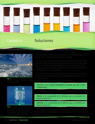 SolucionesCapítulo 6
Fig.2. El agua Salus es una solución
acuosa donde el agua es el solvente y los
componentes disueltos son los solutos.
En la etiqueta, se indica cuáles son los
solutos y cuánto hay de cada uno.
		 Fig. 1. Una de las sales disueltas en el agua
de mar es el cloruro de sodio, conocida
como “sal de mesa”.
En una playa oceánica Facundo practica surf. Al salir del agua y ex-
ponerse al sol observa manchas blancas en su piel.
Las manchas se forman por las sales que contiene el “agua de mar”
que quedan adheridas a su piel y a la ropa cuando se van secando. Estas
sales no son visibles en el agua porque se encuentran disueltas (fig.1).
El “agua de mar” se puede considerar como un sistema homogéneo,
si no tiene partículas en suspensión.
El vinagre, el agua mineral sin gas, el vino, el agua potable, el agua de
una piscina, son ejemplos de sistemas homogéneos formados por va-
rios componentes.
Todos los ejemplos mencionados son soluciones.
Solución es un sistema homogéneo formado por dos o más
componentes.
A los componentes de una solución se les denomina soluto y solvente.
Soluto es el componente de la solución que se encuentra en
menor proporción.
Solvente es el componente de la solución que se encuentra en
mayor proporción.
Es frecuente que las soluciones tengan varios solutos. Por ejemplo
el agua potable y el agua mineral, son soluciones con más de un soluto
(fig. 2).
70 Capítulo 6 • Soluciones Química • 3º C.B.
©EditorialContexto2010-Obsequioparadocentessinvalorcomercial-www.editorialcontexto.com.uy-(02)9019493
 