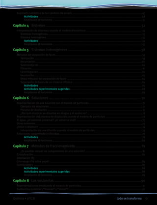 9todo se transformaQuímica • 3º C.B.
	 Expresión simbólica de los cambios de estado........................................................................................ 47
			 Actividades..................................................................................................................................48
			 Ampliando el horizonte..................................................................................................................51
Capítulo 4	 Sistemas...............................................................................................52
	 Interpretación de sistemas usando el modelo discontinuo ...................................................................... 53
		 Sistemas homogéneos...................................................................................................................... 53
		 Sistema heterogéneo ........................................................................................................................ 53
			 Actividades.................................................................................................................................. 54
			 Ampliando el horizonte..................................................................................................................57
Capítulo 5	 Sistemas heterogéneos.........................................................................58
	 Métodos de separación de fases............................................................................................................. 59
		 Tamización ....................................................................................................................................... 59
		 Decantación......................................................................................................................................60
		 Sedimentación .................................................................................................................................60
		 Filtración........................................................................................................................................... 61
		 Centrifugación..................................................................................................................................62
		 Imantación........................................................................................................................................ 63
		 Otros métodos de separación de fases...............................................................................................64
		 Separación de fases de un sistema trifásico .......................................................................................64
			 Actividades.................................................................................................................................. 65
			 Actividades experimentales sugeridas...........................................................................................68
			 Ampliando el horizonte................................................................................................................. 69
Capítulo 6	 Soluciones............................................................................................70
	 Representación de una solución con el modelo de partículas....................................................................71
		 Ejemplos de soluciones......................................................................................................................71
		 Proceso de disolución........................................................................................................................71
		 ¿Por qué el azúcar se disuelve en el agua y el aceite no?..................................................................... 72
	 Representación del proceso de disolución usando el modelo de partículas .............................................. 72
	 El agua: ¿el solvente universal? ¿el solvente vital?................................................................................... 73
	 Otros solventes...................................................................................................................................... 73
	 ¿Diluir o disolver? ................................................................................................................................. 74
		 Interpretación de una dilución usando el modelo de partículas............................................................75
	 Soluciones concentradas y diluidas.........................................................................................................75
			 Actividades.................................................................................................................................. 76
			 Ampliando el horizonte.................................................................................................................80
Capítulo 7	 Métodos de fraccionamiento..................................................................81
		 ¿Es posible extraer los componentes de una solución?........................................................................ 81
	 Cristalización.........................................................................................................................................82
	 Destilación	 83
	 Cromatografía sobre papel.....................................................................................................................84
	 Conclusiones ........................................................................................................................................ 85
			 Actividades..................................................................................................................................86
			 Actividades experimentales sugeridas...........................................................................................88
			 Ampliando el horizonte.................................................................................................................89
Capítulo 8	 Las sustancias.......................................................................................90
	 Representaciones empleando el modelo de partículas............................................................................. 91
	 Sustancias químicas ¿“buenas” o “malas”?............................................................................................ 92
 
