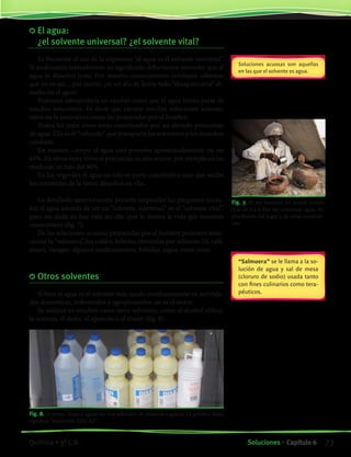 El agua:
¿el solvente universal? ¿el solvente vital?
Es frecuente el uso de la expresión “el agua es el solvente universal”.
Si analizamos textualmente su significado deberíamos entender que el
agua lo disuelve todo. Por nuestro conocimiento cotidiano sabemos
que no es así,…por suerte; ¡en un día de lluvia todo “desaparecería” di-
suelto en el agua!
Podemos interpretarla en cambio como que el agua forma parte de
muchas soluciones. Es decir que existen muchas soluciones acuosas,
tanto en la naturaleza como las preparadas por el hombre.
Todos los seres vivos están constituidos por un elevado porcentaje
de agua. Ella es el “vehículo” que transporta los nutrientes y los desechos
celulares.
En nuestro cuerpo el agua está presente aproximadamente en un
65%. En otros seres vivos el porcentaje es aún mayor, por ejemplo en las
medusas, es más del 90%.
En los vegetales el agua no sólo es parte constitutiva sino que recibe
los nutrientes de la tierra disueltos en ella.
Lo detallado anteriormente permite responder las preguntas inicia-
les; el agua además de ser un “solvente universal” es el “solvente vital”,
pues sin duda no hay vida sin ella (por lo menos la vida que nosotros
conocemos) (fig. 7).
De las soluciones acuosas preparadas por el hombre podemos men-
cionar la “salmuera”, los caldos, bebidas obtenidas por infusión (té, café,
mate), vinagre, algunos medicamentos, bebidas, jugos, entre otras.
	Otros solventes
Si bien el agua es el solvente más usado cotidianamente en activida-
des domésticas, industriales y agropecuarias, no es el único.
Se utilizan en muchos casos otros solventes, como el alcohol etílico,
la acetona, el disán, el aguarrás o el thiner (fig. 8).
Soluciones acuosas son aquellas
en las que el solvente es agua.
“Salmuera” se le llama a la so-
lución de agua y sal de mesa
(cloruro de sodio) usada tanto
con fines culinarios como tera-
péuticos.
Fig. 8. Acetona, disán y aguarrás, son solventes de pinturas y grasas. La palabra disán
significa “disolvente ANCAP”.
Fig. 7. El ser humano no puede resistir
más de 3 a 4 días sin consumir agua, de-
pendiendo del lugar y de otras condicio-
nes.
73Soluciones • Capítulo 6Química • 3º C.B.
©EditorialContexto2010-Obsequioparadocentessinvalorcomercial-www.editorialcontexto.com.uy-(02)9019493
 