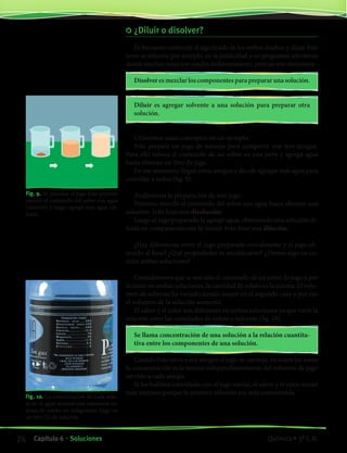 Fig. 10. La concentración de cada solu-
to en el agua mineral está expresada en:
masa de soluto en miligramos (mg) en
un litro (L) de solución.
	¿Diluir o disolver?
Es frecuente confundir el significado de los verbos disolver y diluir. Este
error se refuerza por ejemplo, en la publicidad y en programas televisivos
donde muchas veces son usados indistintamente, pero no son sinónimos.
Disolver es mezclar los componentes para preparar una solución.
Diluir es agregar solvente a una solución para preparar otra
solución.
Utilicemos estos conceptos en un ejemplo.
Iván prepara un jugo de naranja para compartir con tres amigos.
Para ello coloca el contenido de un sobre en una jarra y agrega agua
hasta obtener un litro de jugo.
En ese momento llegan otros amigos y decide agregar más agua para
convidar a todos (fig. 9).
Analicemos la preparación de este jugo.
Primero, mezcló el contenido del sobre con agua hasta obtener una
solución: Iván hizo una disolución.
Luego al jugo preparado le agregó agua, obteniendo una solución di-
luida en comparación con la inicial: Iván hizo una dilución.
¿Hay diferencias entre el jugo preparado inicialmente y el jugo ob-
tenido al final? ¿Qué propiedades se modificaron? ¿Tienen algo en co-
mún ambas soluciones?
Consideremos que se usó solo el contenido de un sobre de jugo y por
lo tanto en ambas soluciones, la cantidad de soluto es la misma. El volu-
men de solvente ha variado siendo mayor en el segundo caso y por eso
el volumen de la solución aumentó.
El sabor y el color son diferentes en ambas soluciones ya que varió la
relación entre las cantidades de soluto y solvente (fig. 10).
Se llama concentración de una solución a la relación cuantita-
tiva entre los componentes de una solución.
Cuando Iván sirve a sus amigos el jugo de naranja, en todos los vasos
la concentración es la misma independientemente del volumen de jugo
servido a cada amigo.
Si los hubiera convidado con el jugo inicial, el sabor y el color serían
más intensos porque la primera solución era más concentrada.
Fig. 9. Al preparar el jugo Iván primero
mezcló el contenido del sobre con agua
(disolvió) y luego agregó más agua (di-
luyó).
74 Capítulo 6 • Soluciones Química • 3º C.B.
©EditorialContexto2010-Obsequioparadocentessinvalorcomercial-www.editorialcontexto.com.uy-(02)9019493
 