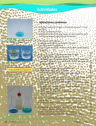 Fig. 1. Ejercicio 3. Matraz conteniendo
mezcla de agua y sulfato cúprico.
Fig. 2. Ejercicio 4
Fig. 3. Ejercicio 6
Fig. 4. Ejercicio 7
El agua potable no es agua pura
	 Aplicaciones y problemas
1) 	 En el texto se pregunta si el agua es “el solvente universal” o “el sol-
vente vital”.
	 a)	 ¿A qué se le llama solvente?
	 b)	Entre ambas expresiones elige la que a tu criterio describe mejor
la función del agua, argumentando la respuesta.
2) 	 El aire es una mezcla gaseosa.
	 a)	 ¿Podemos considerarlo una solución? ¿Por qué?
	 b)	¿Cuáles son sus componentes?
	 c)	 Indica cuál es el solvente y cuáles son los solutos, justificando la
respuesta.
3) 	 El matraz de la figura1 contiene sulfato cúprico y agua
	 a)	 ¿Ese líquido es una solución? Justifica.
	 b)	Representa el contenido del matraz empleando el modelo de
partículas. Establece previamente cuáles son las referencias de
tu representación.
4)	 Representa empleando el modelo de partículas:
	 •	 un sistema formado por aceite y agua
	 •	 un sistema formado por alcohol etílico y agua (fig. 2)
5)	 a)	 Realiza un recorrido por tu casa analizando el contenido de los
recipientes que encuentres en la cocina y en el baño.
	 b)	Elabora una lista e indica cuáles de ellos son soluciones y cuáles
no lo son.
		 Sugerencia: en la etiqueta podrás encontrar información que te
ayude en la clasificación.
	 c)	 Explica qué es una solución acuosa y luego identifica en tu lista
cuál o cuáles lo son.
6)	 a)	 Analiza la expresión de la figura 3 y argumenta a favor o en con-
tra de ella.
	 b)	¿Cuál es la diferencia entre agua potable y potabilizada?
7)	 Al agregar agua al matraz de la izquierda (fig. 4) se obtuvo el siste-
ma que se observa a la derecha.
	 a)	 Indica si se realizó una disolución o una dilución.
	 b)	Representa el proceso utilizando el modelo de partículas.
Actividades
76 Capítulo 6 • Soluciones Química • 3º C.B.
©EditorialContexto2010-Obsequioparadocentessinvalorcomercial-www.editorialcontexto.com.uy-(02)9019493
 
