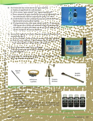 8) 	 En el mercado hay varias marcas de “agua mineral”.
	 a)	 Explica el significado de cada término.
	 b)	¿Es lo mismo “agua mineral” que “agua mineralizada”?
	 c)	 Busca etiquetas de agua mineral de tres marcas diferentes y ex-
trae información sobre el contenido de sodio y de calcio.
	 d)	¿Cuál de ellas es la más conveniente para una persona que tiene-
hipertensión (presión alta)? Justifica.
	 e)	 El requerimiento de calcio para edades entre 9 y 18 años es de
1300 mg por día. Calcula qué volumen de agua mineral se debe-
ría tomar si el calcio proviniera solo de esa fuente (elige para el
cálculo cualquiera de las tres etiquetas).
9)	 En muchos lugares se compra solución de hipoclorito de sodio
concentrada (fig. 6).
	 a)	 En esa solución; ¿cuál es el soluto y cuál es el solvente? Justifica.
	 b)	Para su uso en limpieza o como desinfectante la solución se di-
luye. ¿Qué significa “se diluye”? ¿Por qué se hace?
10)	Busca información acerca de las amalgamas.
	 ¿Son soluciones? ¿Por qué? ¿Qué es el palagor usado en tratamien-
tos odontológicos?
11)	¿Cuáles son los componentes de las aleaciones con las que se han
fabricado los objetos de la figura 7? Fig. 6. Ejercicio 9
Fig. 7. Ejercicio 11 Objetos fabricados con aleaciones
12)	a)	 Busca información sobre los componentes de las siguientes
soluciones:
		 •	suero fisiológico
		 •	agua potable
		 •	agua oxigenada (fig. 8)
	 b)	El agua oxigenada se vende de 10, 20, 30 y 40 volúmenes ¿qué
significan esos valores? ¿cuál de ellas se usa como desinfectante
y cuál como decolorante? Justifica.
Fig. 5. Ejercicio 8
Fig. 8. Ejercicio 12
Aguja de
acero
Anillo de oro
14 quilates
Campana
de bronce
Bombilla
de alpaca
77Soluciones • Capítulo 6Química • 3º C.B.
©EditorialContexto2010-Obsequioparadocentessinvalorcomercial-www.editorialcontexto.com.uy-(02)9019493
 