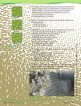 13)	En la figura 9 están representadas tres soluciones formadas por los
mismos componentes. Con esferitas blancas se representan las par-
tículas del soluto, y el fondo coloreado representa al solvente.
	 Clasifica como concentrada o como diluida a la solución 2:
	 a)	 comparándola con la solución 1
	 b)	comparándola con la solución 3
14)	Realiza la representación del proceso de disolución usando el mo-
delo de partículas:
	 •	 de alcohol en agua
	 •	 de dos gases distintos
15)	Para desinfectar una herida se coloca el contenido de un frasco de
“iodofón” en un recipiente adecuado y se agrega agua.
	 Marca la o las opciones correctas. Justifica.
	 a)	 el volumen de solución aumenta
	 b)	disminuye la densidad de la solución
	 c)	 disminuye la masa de soluto
	 d)	la solución queda más concentrada
	 e)	 no cambia la masa del solvente
	 f)	 cambia la cantidad de soluto
16)	Se preparó una solución usando alcohol como solvente y un sólido
como soluto.
	 Marca de las siguientes opciones la o las correctas:
	 •	 el alcohol disolvió al sólido
	 •	 el sólido se diluyó en el alcohol
	 •	 el alcohol fundió al sólido
	 •	 el sólido se disolvió en el alcohol
17)	Los fertilizantes son en general mezclas de diferentes sales que
aportan al suelo los nutrientes que ellos necesitan. ¿Cómo deben
aplicarse estos productos? ¿Por qué? (fig. 10).
Fig. 10. Ejercicio 17
Fig. 9. Ejercicio 13.
Solución 1
Solución 2
Solución 3
78 Capítulo 6 • Soluciones Química • 3º C.B.
©EditorialContexto2010-Obsequioparadocentessinvalorcomercial-www.editorialcontexto.com.uy-(02)9019493
 