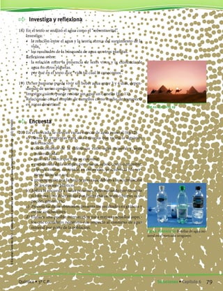 Investiga y reflexiona
18)	En el texto se analizó el agua como el “solvente vital”.
	 Investiga:
	 •	 la relación entre el agua y la teoría acerca del surgimiento de la
vida.
	 •	 los resultados de la búsqueda de agua en otros planetas.
	 Reflexiona sobre:
	 •	 la relación entre la presencia de seres vivos y la existencia de
agua en otros planetas.
	 •	 por qué en el texto dice “vida tal cual la conocemos”.
19)	Un ser humano puede vivir sin beber agua entre 3 y 4 días, depen-
diendo de varias condiciones.
	 Investiga cuánto puede resistir sin agua un camello (fig. 11).
	 Relaciónalo con el empleo de camellos como medio de transporte
en zonas desérticas.
	 Encuesta
20)	En el mercado se ofrecen varias marcas de agua mineral (fig.12).
	 a)	 Piensa en preguntas para una encuesta que recoja la siguiente
información:
		 •	conocimiento de la diferencia entre agua mineral y agua
mineralizada
		 •	cuál es la marca que más se consume
		 •	preferencia de la compra por: marca, sabor, costo, costumbre,
tipo de envase, contenido en minerales, procedencia (de ver-
tiente natural o no)
		 •	preocupación por la basura generada debido a la acumulación
de los envases plásticos
	 b)	Aplica la encuesta a varias personas, determinando previamente
si interesa o no discriminar por franja etárea, zona o barrio, ocu-
pación, género, etc.
	 c)	 Procesa los datos obtenidos, presenta los resultados en gráficos y
extrae conclusiones.
	 d)	Elabora una posible intervención para mejorar aquellos aspec-
tos que consideres negativos con respecto al consumo de agua
mineral por parte de la población.
Fig.11. Ejercicio 19
Fig 12. Ejercicio 20 Botellas de agua mi-
neral en el mercado uruguayo.
79Soluciones • Capítulo 6Química • 3º C.B.
©EditorialContexto2010-Obsequioparadocentessinvalorcomercial-www.editorialcontexto.com.uy-(02)9019493
 