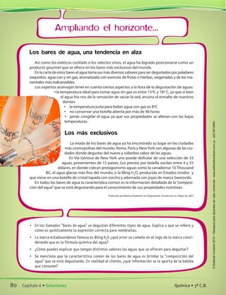 Ampliando el horizonte...
•	 En los llamados “bares de agua” se degustan diferentes tipos de agua. Explica a qué se refiere y
cómo es químicamente la expresión correcta para nombrarlas.
•	 La marca estadounidense famosa es Bling h2
O ¿qué error se comete en el logo de la marca consi-
derando que es la fórmula química del agua?
•	 ¿Cómo puedes explicar que tengan distintos sabores las aguas que se ofrecen para degustar?
•	 Se menciona que la característica común de los bares de agua es brindar la “composición del
agua” que se está degustando. En realidad al cliente, ¿qué información se le aporta de la bebida
que consume?
Los bares de agua, una tendencia en alza
Así como los exóticos cocktails o los selectos vinos, el agua ha logrado posicionarse como un
producto gourmet que se ofrece en los bares más exclusivos del mundo.
En la carta de estos bares el agua toma sus más diversos sabores para ser degustados por paladares
exquisitos: agua con y sin gas, aromatizada con esencias de frutas o hierbas, oxigenadas y de los ma-
nantiales más inalcanzables.
Los expertos aconsejan tener en cuenta ciertos aspectos a la hora de la degustación de aguas:
•	la temperatura ideal para tomar agua sin gas es entre 15ºC y 18º C, ya que si bien
el agua fría nos da la sensación de saciar la sed, arruina el esmalte de nuestros
dientes
•	 la temperatura justa para beber agua con gas es 8ºC
•	 no conservar una botella abierta por más de 48 horas
•	 jamás congelar el agua ya que sus propiedades se alteran con las bajas
temperaturas
Los más exclusivos
La moda de los bares de agua ya ha encontrado su lugar en las ciudades
más cosmopolitas del mundo. Roma, París y New York son algunas de las ciu-
dades donde degustar del nuevo y soberbio sabor de las aguas.
En Vía Génova de New York uno puede disfrutar de una selección de 33
aguas, provenientes de 15 países. Los precios por botella oscilan entre 4 y 55
dólares, en donde cobran protagonismo aguas como la canadiense 10 Thousand
BC, el agua glaciar más fina del mundo; o la Bling h2
O, producida en Estados Unidos  y
que viene en una botella de cristal tapada con corcho y adornada con joyas de marca Swarovski.
En todos los bares de agua la característica común es la información detallada de la“composi-
ción del agua”que se está degustando para el conocimiento de sus propiedades nutritivas.
Publicado por Mónica Kreibohm en Degustando, Tendencias el 2 Mayo de 2007
80 Capítulo 6 • Soluciones Química • 3º C.B.
©EditorialContexto2010-Obsequioparadocentessinvalorcomercial-www.editorialcontexto.com.uy-(02)9019493
 