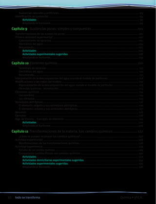 10 todo se transforma Química • 3º C.B.
		 Sustancias naturales y artificiales...................................................................................................... 93
	 Identificación de sustancias...................................................................................................................94
			 Actividades.................................................................................................................................. 95
			 Ampliando el horizonte................................................................................................................. 99
Capítulo 9	 Sustancias puras: simples y compuestas...............................................101
	 Transformaciones de las sustancias puras..............................................................................................101
	 Primera actividad experimental.............................................................................................................102
		 Calentamiento de sacarosa...............................................................................................................102
		 Electrólisis del agua.........................................................................................................................104
		 Resumiendo.....................................................................................................................................105
			 Actividades................................................................................................................................ 106
			 Actividades experimentales sugeridas......................................................................................... 108
			 Ampliando el horizonte................................................................................................................109
Capítulo 10	Elemento químico.................................................................................110
		 Termólisis de sacarosa..................................................................................................................... 111
		 Electrólisis del agua......................................................................................................................... 111
		 Resumiendo..................................................................................................................................... 111
	 Interpretación de la descomposición del agua usando el modelo de partículas........................................112
	 Modificaciones a las reglas del modelo..................................................................................................112
		 Representación de la descomposición del agua usando el modelo de partículas................................. 113
		 Fórmulas químicas - Introducción...................................................................................................... 113
	 Elementos químicos .............................................................................................................................114
		 Los nombres....................................................................................................................................114
		 Los símbolos.................................................................................................................................... 115
	 Variedades alotrópicas..........................................................................................................................116
		 El elemento oxígeno y sus variedades alotrópicas..............................................................................116
		 El elemento carbono y sus variedades alotrópicas.............................................................................. 117
	 Resumen	 ..........................................................................................................................................118
	 Ejemplos	 ..........................................................................................................................................118
	 Algo de historia... Concepto de elemento...............................................................................................119
			 Actividades.................................................................................................................................120
			 Ampliando el horizonte................................................................................................................126
Capítulo 11	 Transformaciones de la materia. Los cambios químicos......................... 127
		 ¿Cómo se pueden reconocer los cambios químicos?..........................................................................127
	 Actividad experimental ........................................................................................................................ 128
		 Manifestaciones de las transformaciones químicas........................................................................... 128
	 Actividad experimental.........................................................................................................................129
		 Estudio de un cambio químico..........................................................................................................129
		 Comparando cambios físicos con cambios químicos..........................................................................130
		 	 Actividades.................................................................................................................................132
			 Actividades domiciliarias experimentales sugeridas......................................................................134
			 Actividades experimentales sugeridas. ........................................................................................135
			 Ampliando el horizonte................................................................................................................136
 