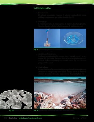Cristalización
•	 Fundamento
	 El método consiste en evaporar el solvente quedando en forma
sólida el componente que estaba disuelto (fig. 2).
•	 Materiales
	 Cristalizador, tubo de ensayo, pinza de madera, mechero, gradilla.
	 Sistema: líquido celeste (solución acuosa de sulfato cúprico).
Fig. 2. Secuencia del proceso de cristalización.
Fig. 3a. En México se encuentra la salina más grande del mundo.
•	 Análisis de la actividad
	 Mediante cristalización del sistema inicial (líquido celeste) se ob-
tienen dos fracciones distintas: líquido incoloro y sólido cristali-
no azul. Podemos afirmar que el sistema inicial era una solución
porque se fraccionó.
•	 Aplicaciones
	 En muchos casos la naturaleza se encarga de realizar este proceso
mediante la energía solar como en las salinas, donde se obtienen
cristales de cloruro de sodio al evaporarse el agua (fig 3a y 3b).
		 Fig. 3b. Cristales de cloruro de sodio.
82 Capítulo 7 • Métodos de fraccionamiento. Química • 3º C.B.
©EditorialContexto2010-Obsequioparadocentessinvalorcomercial-www.editorialcontexto.com.uy-(02)9019493
 