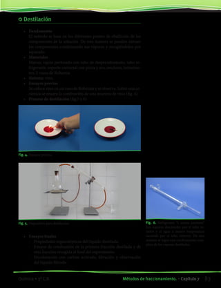 Destilación
•	 Fundamento
	 El método se basa en los diferentes puntos de ebullición de los
componentes de la solución. De esta manera se pueden extraer
los componentes condensando sus vapores y recogiéndolos por
separado.
•	 Materiales
	 Matraz, tapón perforado con tubo de desprendimiento, tubo re-
frigerante, soporte universal con pinza y aro, mechero, termóme-
tro, 2 vasos de Bohemia
•	 Sistema: vino.
•	 Ensayos previos
	 Se coloca vino en un vaso de Bohemia y se observa. Sobre una ce-
rámica se ensaya la combustión de una muestra de vino (fig. 4).
•	 Proceso de destilación (fig.5 y 6)
Fig. 4. Ensayos previos.
Fig. 5. Dispositivo para destilación.
•	 Ensayos finales
	 -	 Propiedades organolépticas del líquido destilado.
	 -	 Ensayo de combustión de la primera fracción destilada y de
otra fracción recogida al final del experimento.
	 -	 Decoloración con carbón activado, filtración y observación
del líquido filtrado.
Fig. 6. Refrigerante “a contra corriente”.
Los vapores descienden por el tubo in-
terior y el agua a menor temperatura
asciende por el tubo exterior. De esta
manera se logra una condensación com-
pleta de los vapores destilados.
83Métodos de fraccionamiento. • Capítulo 7Química • 3º C.B.
©EditorialContexto2010-Obsequioparadocentessinvalorcomercial-www.editorialcontexto.com.uy-(02)9019493
 