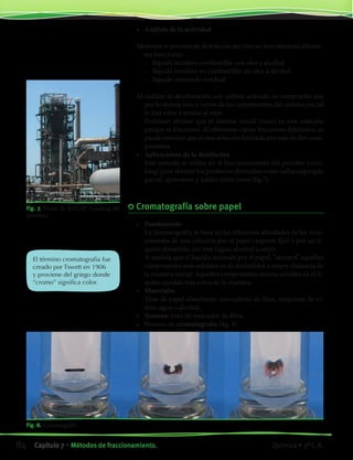 Fig. 7. Planta de ANCAP (cracking del
petróleo).
El término cromatografia fue
creado por Tswett en 1906
y proviene del griego donde
“cromo” significa color.
Fig. 8. Cromatografía
•	 Análisis de la actividad
	
Mediante el proceso de destilación del vino se han obtenido diferen-
tes fracciones:
	 -	 líquido incoloro combustible con olor a alcohol
	 -	 líquido incoloro no combustible sin olor a alcohol
	 -	 líquido coloreado residual
	
Al realizar la decoloración con carbón activado se comprueba que
por lo menos uno o varios de los componentes del sistema inicial
le dan color y aroma al vino.
	 Podemos afirmar que el sistema inicial (vino) es una solución
porque se fraccionó. Al obtenerse varias fracciones diferentes, se
puede concluir que es una solución formada por más de dos com-
ponentes.
•	 Aplicaciones de la destilación
	 Este método se utiliza en el fraccionamiento del petróleo (crac-
king) para obtener los productos derivados como naftas,supergás,
gas oil, queroseno y asfalto entre otros (fig.7).
	Cromatografía sobre papel
•	 Fundamento
	 La cromatografía se basa en las diferentes afinidades de los com-
ponentes de una solución por el papel (soporte fijo) o por un lí-
quido absorbido por éste (agua, alcohol u otro).
	 A medida que el líquido asciende por el papel, “arrastra” aquellos
componentes más solubles en él, dejándolos a mayor distancia de
la muestra inicial. Aquellos componentes menos solubles en el lí-
quido quedan más cerca de la muestra.
•	 Materiales
	 Tiras de papel absorbente, marcadores de fibra, recipiente de vi-
drio, agua o alcohol.
•	 Sistema: tinta de marcador de fibra.
•	 Proceso de cromatografia (fig. 8).
84 Capítulo 7 • Métodos de fraccionamiento. Química • 3º C.B.
©EditorialContexto2010-Obsequioparadocentessinvalorcomercial-www.editorialcontexto.com.uy-(02)9019493
 