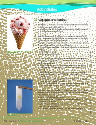 Aplicaciones y problemas
1)	 En el texto, la cristalización se describió usando como sistema una
solución acuosa de sulfato cúprico.
	 •	 ¿Cuáles son las diferencias entre el sistema inicial y el resultante?
	 •	 ¿Cómo explicas lo observado?
2)	 Cuando el proceso de cristalización se realiza rápidamente se for-
man cristales pequeños, en cambio, si transcurre lentamente se ob-
tienen cristales de mayor tamaño (fig.1).
	 Analiza los siguientes ejemplos justificando la conveniencia del uso
de un método rápido o lento de cristalización.
	 •	 obtención de cristales de azúcar a partir del jugo de la caña de
azúcar
	 •	 elaboración de helados
	 •	 congelado de alimentos
3)	 En clase, el profesor plantea una situación problema; determinar si
un líquido anaranjado es una sustancia pura o una solución, reali-
zando una destilación.
	 A continuación sugiere dos posibles resultados de la destilación:
	 •	 que el líquido destilado tenga el mismo color anaranjado que el
inicial
	 •	 que el líquido destilado sea incoloro y en el matraz de destila-
ción quede un residuo líquido de color anaranjado más intenso
que el inicial
	 a)	 Analiza cada posibilidad clasificando el sistema si es posible,
como solución o sustancia pura.
	 b)	Piensa en cada caso si es necesario realizar otros ensayos para
concluir sobre la composición del sistema inicial.
4)	 Se realiza una cromatografía sobre papel utilizando agua. Inicial-
mente el sistema es un líquido de color amarillo y el cromatograma
obtenido es el de la figura 2.
	 a)	 ¿Qué conclusión puedes extraer?
	 b)	¿Sería diferente el resultado si se usara alcohol en lugar de agua?
Justifica tu respuesta.
	 c)	 ¿Es suficiente este ensayo para decidir si se trata de una sustan-
cia pura o una solución?
	 d)	¿Qué otros líquidos usarías para realizar una cromatografía?
Fig. 2. Ejercicio 4
Fig.1. Ejercicio 2
Actividades
86 Capítulo 7 • Métodos de fraccionamiento. Química • 3º C.B.
©EditorialContexto2010-Obsequioparadocentessinvalorcomercial-www.editorialcontexto.com.uy-(02)9019493
 